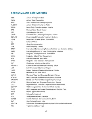 viii
ACRONYMS AND ABBREVIATIONS
AfDB African Development Bank
AfWA African Water Association
AICD Africa infrastructure country diagnostic
AMCOW African Ministers’ Council on Water
BSWC Borno State Water Corporation, Nigeria
BWB Blantyre Water Board, Malawi
CSO Country status overview
CWSC Chipata Water & Sewerage Company, Zambia
DEWATS Decentralized Wastewater Treatment Systems
DWAF Department of Water Affairs, South Africa
EU European Union
GDP Gross domestic product
GHK GHK Consulting Limited
IBNET International Benchmarking Network for Water and Sanitation Utilities
ICLEI International Council for Local Environmental Initiatives
IDP Integrated Development Plan, South Africa
IUWM Integrated Urban Water Management
IWA International Water Association
IWRM Integrated water resources management
KAP Knowledge, attitudes, and practices
KIWASCO Kisumu Water and Sewerage Company, Kenya
LCR Latin America and Caribbean Region
LWSC Lusaka Water and Sewerage Company, Zambia
MENA Middle East and North Africa
MWSC Mombasa Water and Sewerage Company, Kenya
NGWRP New Goreangab Water Reclamation Plant, Namibia
NWASCO Nairobi City Water and Sewerage Company, Kenya
NWSC National Water and Sewerage Corporation, Uganda
OECD Organization for Economic Cooperation and Development
OGWRP Old Goreangab Water Reclamation Plant, Namibia
ONEA Office Nationale des Eaux et Assainissement, Burkina Faso
PADS Project appraisal document
SAT Soil aquifer treatment
SDE Sénégalaise des Eaux, Senegal
SONEB Société Nationale des Eaux du Benin, Benin
SNP Slum Network Project, India
SWITCH Sustainable Water Management Improves Tomorrow’s Cities Health
TdE Togolaise des Eaux, Togo
 