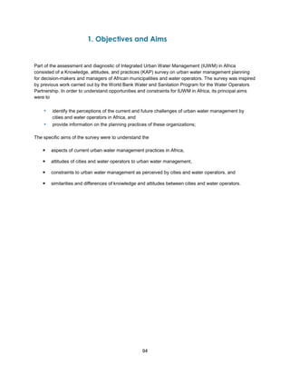 94
1. Objectives and Aims
Part of the assessment and diagnostic of Integrated Urban Water Management (IUWM) in Africa
consisted of a Knowledge, attitudes, and practices (KAP) survey on urban water management planning
for decision-makers and managers of African municipalities and water operators. The survey was inspired
by previous work carried out by the World Bank Water and Sanitation Program for the Water Operators
Partnership. In order to understand opportunities and constraints for IUWM in Africa, its principal aims
were to
▪ identify the perceptions of the current and future challenges of urban water management by
cities and water operators in Africa, and
▪ provide information on the planning practices of these organizations;
The specific aims of the survey were to understand the
 aspects of current urban water management practices in Africa,
 attitudes of cities and water operators to urban water management,
 constraints to urban water management as perceived by cities and water operators, and
 similarities and differences of knowledge and attitudes between cities and water operators.
 