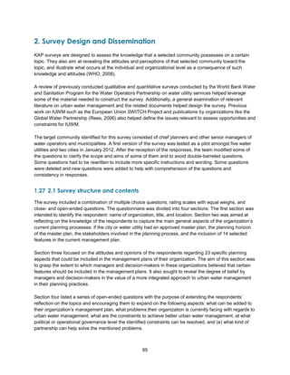 95
2. Survey Design and Dissemination
KAP surveys are designed to assess the knowledge that a selected community possesses on a certain
topic. They also aim at revealing the attitudes and perceptions of that selected community toward the
topic, and illustrate what occurs at the individual and organizational level as a consequence of such
knowledge and attitudes (WHO, 2008).
A review of previously conducted qualitative and quantitative surveys conducted by the World Bank Water
and Sanitation Program for the Water Operators Partnership on water utility services helped leverage
some of the material needed to construct the survey. Additionally, a general examination of relevant
literature on urban water management and the related documents helped design the survey. Previous
work on IUWM such as the European Union SWITCH Project and publications by organizations like the
Global Water Partnership (Rees, 2006) also helped define the issues relevant to assess opportunities and
constraints for IUWM.
The target community identified for this survey consisted of chief planners and other senior managers of
water operators and municipalities. A first version of the survey was tested as a pilot amongst five water
utilities and two cities in January 2012. After the reception of the responses, the team modified some of
the questions to clarify the scope and aims of some of them and to avoid double-barreled questions.
Some questions had to be rewritten to include more specific instructions and wording. Some questions
were deleted and new questions were added to help with comprehension of the questions and
consistency in responses.
1.27 2.1 Survey structure and contents
The survey included a combination of multiple choice questions, rating scales with equal weighs, and
close- and open-ended questions. The questionnaire was divided into four sections. The first section was
intended to identify the respondent: name of organization, title, and location. Section two was aimed at
reflecting on the knowledge of the respondents to capture the main general aspects of the organization’s
current planning processes: if the city or water utility had an approved master plan, the planning horizon
of the master plan, the stakeholders involved in the planning process, and the inclusion of 14 selected
features in the current management plan.
Section three focused on the attitudes and opinions of the respondents regarding 23 specific planning
aspects that could be included in the management plans of their organization. The aim of this section was
to grasp the extent to which managers and decision-makers in these organizations believed that certain
features should be included in the management plans. It also sought to reveal the degree of belief by
managers and decision-makers in the value of a more integrated approach to urban water management
in their planning practices.
Section four listed a series of open-ended questions with the purpose of extending the respondents’
reflection on the topics and encouraging them to expand on the following aspects: what can be added to
their organization’s management plan, what problems their organization is currently facing with regards to
urban water management, what are the constraints to achieve better urban water management, at what
political or operational governance level the identified constraints can be resolved, and (e) what kind of
partnership can help solve the mentioned problems.
 