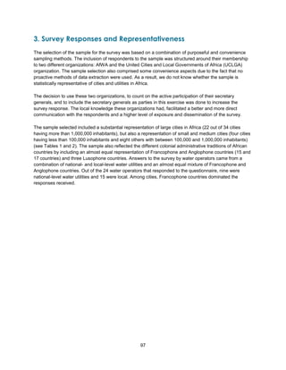 97
3. Survey Responses and Representativeness
The selection of the sample for the survey was based on a combination of purposeful and convenience
sampling methods. The inclusion of respondents to the sample was structured around their membership
to two different organizations: AfWA and the United Cities and Local Governments of Africa (UCLGA)
organization. The sample selection also comprised some convenience aspects due to the fact that no
proactive methods of data extraction were used. As a result, we do not know whether the sample is
statistically representative of cities and utilities in Africa.
The decision to use these two organizations, to count on the active participation of their secretary
generals, and to include the secretary generals as parties in this exercise was done to increase the
survey response. The local knowledge these organizations had, facilitated a better and more direct
communication with the respondents and a higher level of exposure and dissemination of the survey.
The sample selected included a substantial representation of large cities in Africa (22 out of 34 cities
having more than 1,000,000 inhabitants), but also a representation of small and medium cities (four cities
having less than 100,000 inhabitants and eight others with between 100,000 and 1,000,000 inhabitants)
(see Tables 1 and 2). The sample also reflected the different colonial administrative traditions of African
countries by including an almost equal representation of Francophone and Anglophone countries (15 and
17 countries) and three Lusophone countries. Answers to the survey by water operators came from a
combination of national- and local-level water utilities and an almost equal mixture of Francophone and
Anglophone countries. Out of the 24 water operators that responded to the questionnaire, nine were
national-level water utilities and 15 were local. Among cities, Francophone countries dominated the
responses received.
 