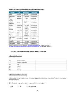 99
Table 2. List of municipalities that responded to the KAP survey.
Country City Population Language
Benin Cotonou 882,000 Francophone
Cameroon Yaounde 2,320,000 Francophone
Cape
Verde
Mosterios 3,598* Lusophone
Central
African
Republic
Bangui 622,771* Francophone
Congo Brazzaville 1,557,000 Francophone
Cote
d'Ivoire
Tiassale
19,894*
(1988)
Francophone
Treichville 170,000** Francophone
Morocco Rabat 1,807,000 Francophone
Niger
Diffa 48,005* Francophone
Tahoua 123,373* Francophone
Sao Tome
and
Principe
Sao Tome 49,957* Lusophone
Senegal Dakar 2,926,000 Francophone
Seychelles Victoria 26,450* Anglophone
Sources: UNDESA 2012; *City Population, http://www.citypopulation.de; **Reseau Ivoire 2007,
http://www.rezoivoire.net/cotedivoire/ville/12/la-commune-de-treichville.html [accessed June 2012].
Copy of the questionnaire sent to water operators
1. General information
Q1.1 Professional title
Q1.3 Name of organization
Q1.4 City
Q1.5 District
Q1.6 Region
Q1.7 Country
2. Your organization's planning
In this section we ask you to answer the following questions about your organization's current urban water
management plan.
Q2.1 Does your organization have an approved water master plan?
1  Yes 2  No 3  I do not know
 