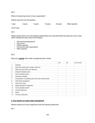 100
Q2.2
What is the planning horizon of your organization?
(Please check the one that applies)
1 year 2 years 5 years 10 years 20 years Other (specify)
I don't know
Q2.3
Please specify which one of the following stakeholders are consulted before the approval of your urban
water management plan (check all that apply)
 City's planning department
 City council
 Utilities regulator
 Consumers-users associations
 Other (specify)
Q2.4
Does your current urban water management plan include
Yes No Do not know
1 Drainage
2 Bulk water supply (dams, storage, reservoirs)
3 Water resources within your catchment
4 Drought contingency plans
5 Flood contingency plans
6 Rainwater harvesting
7 Consideration of competing users at the river catchment level
8 Solid waste management
9 Urban land zoning
10 Spatial distribution of population
11 Future population growth
12 Informal settlements
13 Roads
14 The city's urban plans
3. Your opinion on urban water management
Please indicate your level of agreement with the following statements.
Q3.1
 