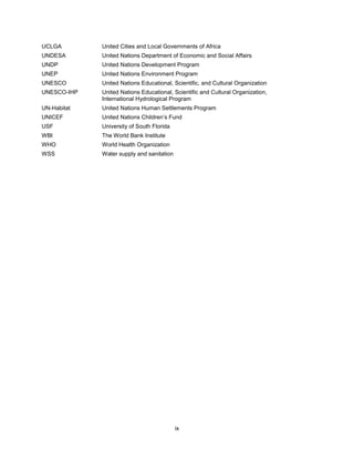 ix
UCLGA United Cities and Local Governments of Africa
UNDESA United Nations Department of Economic and Social Affairs
UNDP United Nations Development Program
UNEP United Nations Environment Program
UNESCO United Nations Educational, Scientific, and Cultural Organization
UNESCO-IHP United Nations Educational, Scientific and Cultural Organization,
International Hydrological Program
UN-Habitat United Nations Human Settlements Program
UNICEF United Nations Children’s Fund
USF University of South Florida
WBI The World Bank Institute
WHO World Health Organization
WSS Water supply and sanitation
 