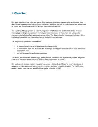 106
1. Objective
City-level data for African cities are scarce. City leaders and decision-makers within and outside cities
need data to make informed planning and investment decisions. As part of the economic and sector work
on IUWM, the World Bank undertook a major data collection exercise.
The objective of this diagnostic of water management for 31 cities is to contribute to better decision-
making by providing in one place an internally consistent overview of the current and future water
management challenges facing selected African cities. The diagnostic also provides an indication of the
institutional capacities that these cities have to deal with the challenges.
The diagnostic is presented in three forms:
▪ a city dashboard that provides an overview for each city,
▪ a comparative table that illustrates the challenges faced by the selected African cities relevant to
each other, and
▪ an IUWM capacities and challenges index.
This annex documents the methodology, data collection, validation, and representation of the diagnostic.
A full list of indicators and a sample of data sources are provided in Annex 3.
City leaders and decision-makers may also find Annex 4 ―Urban Extent Maps‖ to be of interest and of
relevance in making informed planning and investment decisions in relation to water. For the 31 cities,
Annex 4 shows historical and possible future spatial extent up to 2025.
 