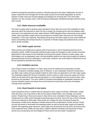 109
problems amongst the populations directly or indirectly exposed to the waste. Additionally, the lack of
proper containment and management of solid waste causes environmental degradation as well as
pollution of water resources through seepage and leakage from dumping sites. Poor solid waste
collection can also increase urban runoff by blocking inadequately maintained drainage channels during
storm events.
2.2.3. Water resources availability
The need to supply water to growing urban populations has to take into account the availability of water
resources within the catchment in which the city is located. By considering the close link between water
resources in the watershed and urban water demand, IUWM integrates these components across spatial
scales. Urban population growth will put more pressure on existing water resources and will increase
competition. In this case, exploring, diversifying and planning new water supply sources under IUWM will
reduce vulnerability and increase security in a scenario of climate change and potential future scarcity
due to climate variability.
2.2.4. Water supply services
Water services and infrastructure capacity need to be planned in view of expanding demand due to
population growth. IUWM incorporates traditional water supply technologies but also includes innovative
approaches to help respond to the challenge of servicing more people. Diversity of water supply, new
technologies such as wastewater reuse, and decentralized systems can help accommodate and adapt to
growing demands and future challenges in urban areas. However, the current state of infrastructure must
first be assessed to estimate future needs.
2.2.5. Sanitation services
Lack of basic access to sanitation is a major cause of human disease and contamination of water
sources. Dumping of untreated sewage, lack of collection, or poor wastewater treatment infrastructure
can affect major surface and groundwater bodies for which cities are dependent on for their water supply.
The challenges related with the lack of sanitation and the impact on water resources supply and human
health can be dealt with by planning and articulating in a more integrated way the access to basic urban
services by the population. The use in IUWM of innovative technologies for wastewater treatment can
improve sanitation access and reduce the environmental and social costs of the lack of sanitation
amongst urban populations.
2.2.6. Flood hazards in river basins
Urban populations living in coastal cities are exposed to storm surges and floods. Additionally, coastal
cities also face a rise in sea level as well as the impacts of flash floods, storm damage, and coastal
erosion. People living in flood prone areas in cities will be more vulnerable to these challenges, and the
infrastructure can suffer severe damages during these types of events. Due to the lack of storm drainage
and the non-disposal of solid waste, flood events can increase the risks of sickness through the
transmission of water-borne diseases in flooded areas and the contamination of water sources. Floods
can also add stress to stormwater and sewerage system as well as disrupt water supply and treatment
systems. By integrating water resources, water supply and city planning not only at the city level but also
at the watershed level, IUWM can help cities to adapt to different intensities and frequencies of flood
events to by incorporating new technologies for flood control and stormwater management.
 