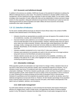 110
2.2.7. Economic and institutional strength
In addition to the previous six variables, IUWM also focuses on the potential of institutions to address the
different challenges faced by urban areas. The potential of institutions to develop IUWM is linked to the
management, and the institutional and legal capacities of cities and water utilities. For this reason, IUWM
envisages close cooperation of water utilities with cities and key stakeholders to deliver services to larger
sectors of urban population. Adequate institutional and governance frameworks put in place by local and
national governments as well as regulators and water utilities will ensure economic and socially
sustainable urban water management.
1.31 2.3. Selection of indicators
For the seven variables defined previously as relevant to future African cities in the context of IUWM,
indicators were selected based on the following criteria:
▪ Indicators should be as representative as possible and cover all aspects of the variable (in terms
of completeness, causality, and complementariness)
▪ City-level indicators were preferred so as to enable comparison between cities, and to present a
more accurate description of the city-level situation. However, national proxies had to be used in
some cases due to data constraints. Similarly, utility-level data varied depending on the utility’s
coverage; mostly, coverage was at city-level, but some utilities are national (for example,
Senegal). Nevertheless, for the indicators concerned (see Annex 3), these proxies were assumed
to be valid.
▪ Indicators available consistently for all or most of the 31 cities were preferred.
▪ Indicators were selected to be accessible and useful to the end-user due to the target audience
being both internal to the World Bank and external (city leaders);
▪ Indicator selection process was very much constrained by the availability, consistency, and
reliability of the data for the 31 cities, which highlights the need to systematize such data for
monitoring and planning purposes.
2.3.1. Urbanization challenges
While population growth and urbanization are major drivers for change in Africa, indicators had to be at
city level to make sense for this particular variable, which restricted the selection of indicators. The six
indicators chosen (see Annex 3) complement each other by illustrating both quantity and quality of
urbanization challenges. The first four indicators quantify past, current, and future city growth in relation to
national population growth, while indicator five and six qualify current city population in terms of pressure
on urban infrastructure by looking at density and the share of population living in informal areas.
Indicators for quantifying current and projected city population growth, as well as city density, came from
relatively homogeneous sources (see Annex 3). However, the last indicator (percentage of city population
living in informal areas) came from a variety of sources and years, which leads to discrepancies in the
data in terms of validation, definition, and consistency.
2.3.2. Solid waste management
It is solid waste collection and disposal, or more precisely the lack thereof, that impacts infrastructure
efficiency by clogging drains, leads to health issues, and aggravates the effects of extreme weather
events in a city. We looked for indicators that determined the lack of solid waste management both at
 