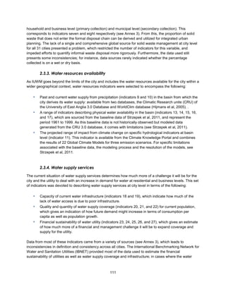 111
household and business level (primary collection) and municipal level (secondary collection). This
corresponds to indicators seven and eight respectively (see Annex 3). From this, the proportion of solid
waste that does not enter the formal disposal chain can be derived and utilized for integrated urban
planning. The lack of a single and comprehensive global source for solid waste management at city level
for all 31 cities presented a problem, which restricted the number of indicators for this variable, and
impeded efforts to quantify informal waste disposal more rigorously. Furthermore, the data used still
presents some inconsistencies; for instance, data sources rarely indicated whether the percentage
collected is on a wet or dry basis.
2.3.3. Water resources availability
As IUWM goes beyond the limits of the city and includes the water resources available for the city within a
wider geographical context, water resources indicators were selected to encompass the following:
▪ Past and current water supply from precipitation (indicators 9 and 10) in the basin from which the
city derives its water supply: available from two databases, the Climatic Research unite (CRU) of
the University of East Anglia 3.0 Database and WorldClim database (Hijmans et al, 2005). .
▪ A range of indicators describing physical water availability in the basin (indicators 13, 14, 15, 16,
and 17), which are sourced from the baseline data of Strzepek et al, 2011, and represent the
period 1961 to 1999. As this baseline data is not historically observed but modeled data
generated from the CRU 3.0 database, it comes with limitations (see Strzepek et al, 2011).
▪ The projected range of impact from climate change on specific hydrological indicators at basin
level (indicator 11). This indicator is available from the Climate Knowledge Portal and combines
the results of 22 Global Climate Models for three emission scenarios. For specific limitations
associated with the baseline data, the modeling process and the resolution of the models, see
Strzepek et al, 2011.
2.3.4. Water supply services
The current situation of water supply services determines how much more of a challenge it will be for the
city and the utility to deal with an increase in demand for water at residential and business levels. This set
of indicators was devoted to describing water supply services at city level in terms of the following:
▪ Capacity of current water infrastructure (indicators 18 and 19), which indicate how much of the
lack of water access is due to poor infrastructure.
▪ Quality and quantity of water supply coverage (indicators 20, 21, and 22) for current population,
which gives an indication of how future demand might increase in terms of consumption per
capita as well as population growth.
▪ Financial sustainability of water utility (indicators 23, 24, 25, 26, and 27), which gives an estimate
of how much more of a financial and management challenge it will be to expand coverage and
supply for the utility.
Data from most of these indicators came from a variety of sources (see Annex 3), which leads to
inconsistencies in definition and consistency across all cities. The International Benchmarking Network for
Water and Sanitation Utilities (IBNET) provided most of the data used to estimate the financial
sustainability of utilities as well as water supply coverage and infrastructure; in cases where the water
 