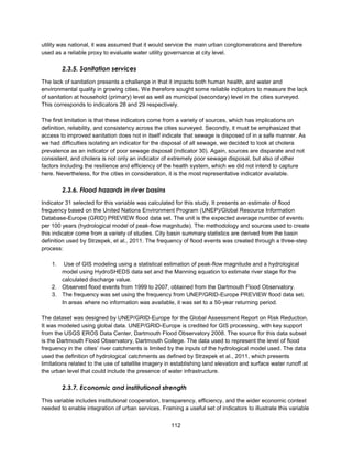 112
utility was national, it was assumed that it would service the main urban conglomerations and therefore
used as a reliable proxy to evaluate water utility governance at city level.
2.3.5. Sanitation services
The lack of sanitation presents a challenge in that it impacts both human health, and water and
environmental quality in growing cities. We therefore sought some reliable indicators to measure the lack
of sanitation at household (primary) level as well as municipal (secondary) level in the cities surveyed.
This corresponds to indicators 28 and 29 respectively.
The first limitation is that these indicators come from a variety of sources, which has implications on
definition, reliability, and consistency across the cities surveyed. Secondly, it must be emphasized that
access to improved sanitation does not in itself indicate that sewage is disposed of in a safe manner. As
we had difficulties isolating an indicator for the disposal of all sewage, we decided to look at cholera
prevalence as an indicator of poor sewage disposal (indicator 30). Again, sources are disparate and not
consistent, and cholera is not only an indicator of extremely poor sewage disposal, but also of other
factors including the resilience and efficiency of the health system, which we did not intend to capture
here. Nevertheless, for the cities in consideration, it is the most representative indicator available.
2.3.6. Flood hazards in river basins
Indicator 31 selected for this variable was calculated for this study. It presents an estimate of flood
frequency based on the United Nations Environment Program (UNEP)/Global Resource Information
Database-Europe (GRID) PREVIEW flood data set. The unit is the expected average number of events
per 100 years (hydrological model of peak-flow magnitude). The methodology and sources used to create
this indicator come from a variety of studies. City basin summary statistics are derived from the basin
definition used by Strzepek, et al., 2011. The frequency of flood events was created through a three-step
process:
1. Use of GIS modeling using a statistical estimation of peak-flow magnitude and a hydrological
model using HydroSHEDS data set and the Manning equation to estimate river stage for the
calculated discharge value.
2. Observed flood events from 1999 to 2007, obtained from the Dartmouth Flood Observatory.
3. The frequency was set using the frequency from UNEP/GRID-Europe PREVIEW flood data set.
In areas where no information was available, it was set to a 50-year returning period.
The dataset was designed by UNEP/GRID-Europe for the Global Assessment Report on Risk Reduction.
It was modeled using global data. UNEP/GRID-Europe is credited for GIS processing, with key support
from the USGS EROS Data Center, Dartmouth Flood Observatory 2008. The source for this data subset
is the Dartmouth Flood Observatory, Dartmouth College. The data used to represent the level of flood
frequency in the cities’ river catchments is limited by the inputs of the hydrological model used. The data
used the definition of hydrological catchments as defined by Strzepek et al., 2011, which presents
limitations related to the use of satellite imagery in establishing land elevation and surface water runoff at
the urban level that could include the presence of water infrastructure.
2.3.7. Economic and institutional strength
This variable includes institutional cooperation, transparency, efficiency, and the wider economic context
needed to enable integration of urban services. Framing a useful set of indicators to illustrate this variable
 