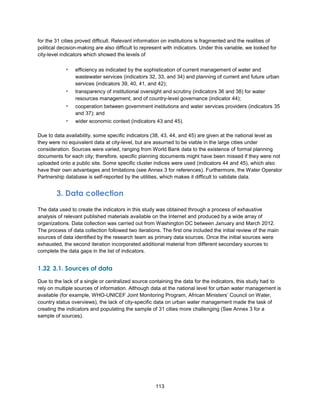113
for the 31 cities proved difficult. Relevant information on institutions is fragmented and the realities of
political decision-making are also difficult to represent with indicators. Under this variable, we looked for
city-level indicators which showed the levels of
▪ efficiency as indicated by the sophistication of current management of water and
wastewater services (indicators 32, 33, and 34) and planning of current and future urban
services (indicators 39, 40, 41, and 42);
▪ transparency of institutional oversight and scrutiny (indicators 36 and 38) for water
resources management, and of country-level governance (indicator 44);
▪ cooperation between government institutions and water services providers (indicators 35
and 37); and
▪ wider economic context (indicators 43 and 45).
Due to data availability, some specific indicators (38, 43, 44, and 45) are given at the national level as
they were no equivalent data at city-level, but are assumed to be viable in the large cities under
consideration. Sources were varied, ranging from World Bank data to the existence of formal planning
documents for each city; therefore, specific planning documents might have been missed if they were not
uploaded onto a public site. Some specific cluster indices were used (indicators 44 and 45), which also
have their own advantages and limitations (see Annex 3 for references). Furthermore, the Water Operator
Partnership database is self-reported by the utilities, which makes it difficult to validate data.
3. Data collection
The data used to create the indicators in this study was obtained through a process of exhaustive
analysis of relevant published materials available on the Internet and produced by a wide array of
organizations. Data collection was carried out from Washington DC between January and March 2012.
The process of data collection followed two iterations. The first one included the initial review of the main
sources of data identified by the research team as primary data sources. Once the initial sources were
exhausted, the second iteration incorporated additional material from different secondary sources to
complete the data gaps in the list of indicators.
1.32 3.1. Sources of data
Due to the lack of a single or centralized source containing the data for the indicators, this study had to
rely on multiple sources of information. Although data at the national level for urban water management is
available (for example, WHO-UNICEF Joint Monitoring Program, African Ministers’ Council on Water,
country status overviews), the lack of city-specific data on urban water management made the task of
creating the indicators and populating the sample of 31 cities more challenging (See Annex 3 for a
sample of sources).
 