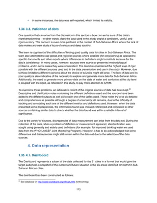 115
▪ In some instances, the data was self-reported, which limited its validity.
1.34 3.3. Validation of data
One question that can arise from the discussion in this section is how can we be sure of the data’s
representativeness—in other words, does the data used in this study depict a consistent, useful, and
rigorous story. This concern is even more pertinent in the context of Sub-Saharan Africa where the lack of
data makes any new study a focus of serious and deep scrutiny.
The team is cognizant of the difficulties of finding good quality data for cities in Sub-Saharan Africa. The
team also attempted to use global and regional sources where possible (for consistency) as opposed to
specific documents and other reports where differences in definitions might constitute an issue for the
data’s consistency. In many cases, however, sources were scarce or presented methodological
problems, and in some cases they were nonexistent. The team has maintained the highest level of rigor
possible with the different sources used and in the data presentation and use in the study. However, due
to these limitations different opinions about the choice of sources might still arise. The lack of data and its
poor quality is also indicative of the necessity to explore and generate more data for Sub-Saharan Africa.
Additionally, the need to generate more primary data on the state of water and sanitation at the city level
is coupled with the need, as reflected in this study, to pay more attention to IUWM.
To overcome these problems, an exhaustive record of the original sources of data has been kept.
24
Descriptive and clarification notes containing the different definitions used and the sources have been
added to the different outputs as well as to each one of the tables used. These notes try to be as detailed
and comprehensive as possible although a degree of uncertainty still remains, due to the difficulty of
tracking and annotating each one of the different metrics and definitions used. However, when the data
presented some discrepancies, the information found was crossed-referenced and compared to other
sources containing similar data to check whether the data found was within a reliable interval of
significance.
Due to the variety of sources, discrepancies of data measurement can arise from this data set. During the
collection of the data, when a problem of definition or measurement appeared, standardization was
sought using generally and widely used definitions (for example, for improved drinking water we used
data from the WHO-UNICEF Joint Monitoring Program). However, it has to be acknowledged that some
differences and discrepancies might still remain within the data set due to the selection of the data
sources.
4. Data representation
1.35 4.1. Dashboard
The Dashboard represents a subset of the data collected for the 31 cities in a format that would give the
target audiences a snapshot of the current and future situation in the six areas identified for IUWM in Sub-
Saharan African cities.
The dashboard has been constructed as follows:
24
See database on http://water.worldbank.org/AfricaIUWM (forthcoming)
 