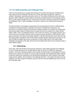118
1.37 4.3. IUWM Capacities and challenges index
There are many dimensions to consider when thinking of a city within the framework of IUWM: that of
water supply as well as wastewater infrastructure, but also solid waste management, catchment
condition, urbanization, governance structures, and so on. The variety of dimensions at the core of this
approach makes it difficult to compare cities to each other to estimate where the most pressing needs in
terms of water-related management exist. The purpose of this index is therefore to describe the capacity
and challenges of the 31 cities investigated in this report in relation to the multidimensional aspect of
IUWM.
This attempt follows in the footsteps of approaches that have attempted to boil down multidimensional
concepts into composite indicators, particularly in the sector of development, governance, and
environment. A composite indicator is formed when individual indicators are compiled into a single index,
which should ideally measure multidimensional concepts that cannot be captured by a single indicator
(OECD, 2008). There is considerable literature on the merits and criticisms of composite indicators; for a
review of the main composite indicators used to compare countries see Bandura, 2008. Booysen, 2002,
gives an evaluation and critique of composite indicators in the field of development, which does point out
that indices remain invaluable in terms of their ability to simplify complex measurement constructs. In the
case of IUWM, the added-value of such an approach is to get a holistic picture of the water-related
challenges and capacities of the cities, which can then be easily broken down into its component parts, or
water-related variables.
4.3.1. Methodology
In this index, cities were thought of as having two dimensions: water-related capacities and challenges.
For each of these dimensions, the variables defined earlier as relevant to IUWM were categorized.
However, not all of the indicators included in each variable could be thought of as belonging to the same
dimension: for instance, the indicator for revenue water was thought of as illustrating the utility’s capacity
to deal with infrastructure maintenance and was therefore separated from other indicators for the water
supply services variable, which remained in the challenges dimension. This explains why there are more
variables in the index, though the indicators used all come from the same database (see Annex 3 for full
list of indicators used).
 