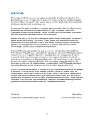 xi
FOREWORD
The management of water resources and supply is essential to the development and growth of cities.
Sustainable resource use and the provision of quality services to a growing urban population underpins
the success of future cities, enables them to act as poles of economic growth, and is at the core of social
and economic development in an urbanizing world.
The purpose of this book is to contribute to the broader green growth vision of the World Bank, together
with initiatives like the Urbanization Knowledge Platform for cities, by changing the way urban
policymakers in Africa and project managers from the World Bank and other international organizations
think about urban water management, planning, and project design.
Nowhere is the need for this vision more pressing than in Africa. Africa is urbanizing fast, and demand for
water in African cities is growing. Over the next 20 years, Africa’s urban population will double, and
demand for water will more than triple. Increased water demand will bring competition over water for
agriculture and power generation and put more pressure on dwindling water resources, thereby
exacerbating the economic, social, and political challenges of cities.
Thanks to its flexibility and adaptability to a range of current and future conditions, Integrated Urban
Water Management (IUWM) can be a powerful tool to provide clean, safe water to African communities. It
reflects the need to do things differently with the resources and expertise already at hand. It is by no
means a silver bullet that will solve all of Africa’s urban water problems: the solutions it entails will
challenge conventional thinking, and its ideas and approaches will require testing on the ground and in
the sewers and pipes of African cities. But as this book demonstrates, because it proposes to build
systems incrementally and with broad consultation from stakeholders, the IUWM approach is by nature,
pragmatic and adaptive, and can help achieve our vision of inclusive green growth in Africa.
The city of the future in Africa needs to be designed to accommodate twice as many people, and we need
to plan it now. Traditional approaches are unlikely to be able to close the gap between supply and
demand for water. Helping practitioners and decision makers in African cities consider a wider range of
solutions to secure urban resilience in an uncertain future will require a concerted effort across sectors
and institutions. Implementing efficient and flexible urban water systems and adopting a holistic view of all
components of the urban water cycle will be essential if we want to provide environmentally sustainable
growth and access to better services for current and future African communities.
Rachel Kyte Makthar Diop
Vice President, Sustainable Development Network Vice President, Africa Region
 