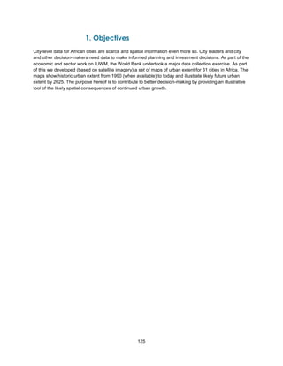 125
1. Objectives
City-level data for African cities are scarce and spatial information even more so. City leaders and city
and other decision-makers need data to make informed planning and investment decisions. As part of the
economic and sector work on IUWM, the World Bank undertook a major data collection exercise. As part
of this we developed (based on satellite imagery) a set of maps of urban extent for 31 cities in Africa. The
maps show historic urban extent from 1990 (when available) to today and illustrate likely future urban
extent by 2025. The purpose hereof is to contribute to better decision-making by providing an illustrative
tool of the likely spatial consequences of continued urban growth.
 