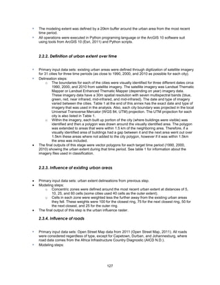 127
▪ The modeling extent was defined by a 20km buffer around the urban area from the most recent
time period.
▪ All operations were executed in Python programing language or the ArcGIS 10 software suit
using tools from ArcGIS 10 (Esri, 2011) and Python scripts.
2.2.2. Definition of urban extent over time
▪ Primary input data sets: existing urban areas were defined through digitization of satellite imagery
for 31 cities for three time periods (as close to 1990, 2000, and 2010 as possible for each city).
▪ Delineation steps:
o The boundaries for each of the cities were visually identified for three different dates circa
1990, 2000, and 2010 from satellite imagery. The satellite imagery was Landsat Thematic
Mapper or Landsat Enhanced Thematic Mapper (depending on year) imagery data.
These imagery data have a 30m spatial resolution with seven multispectral bands (blue,
green, red, near infrared, mid-infrared, and mid-infrared). The date and type of imagery
varied between the cities. Table 1 at the end of this annex has the exact date and type of
imagery that was used in the analysis. Also, each city boundary was projected in the local
Universal Transverse Mercator (WGS 84, UTM) projection. The UTM projection for each
city is also listed in Table 1.
o Within the imagery, each built up portion of the city (where buildings were visible) was
identified and then a polygon was drawn around the visually identified area. The polygon
was extended to areas that were within 1.5 km of the neighboring area. Therefore, if a
visually identified area of buildings had a gap between it and the next area went out over
1.5km these areas where not added to the city polygon, however if it was within 1.5km
the area was included.
 The final outputs of this stage were vector polygons for each target time period (1990, 2000,
2010) showing the urban extent during that time period. See table 1 for information about the
imagery files used in classification.
2.2.3. Influence of existing urban areas
 Primary input data sets: urban extent delineations from previous step.
 Modeling steps:
o Concentric zones were defined around the most recent urban extent at distances of 5,
10, 25, and 60 cells (some cities used 40 cells as the outer extent).
o Cells in each zone were weighted less the further away from the existing urban areas
they fell. These weights were 100 for the closest ring, 75 for the next closest ring, 50 for
the next closest, and 25 for the outer ring.
 The final output of this step is the urban influence raster.
2.3.4. Influence of roads
▪ Primary input data sets: Open Street Map data from 2011 (Open Street Map, 2011). All roads
were considered regardless of type, except for Capetown, Durban, and Johannesburg, where
road data comes from the Africa Infrastructure Country Diagnostic (AICD N.D.).
▪ Modeling steps:
 