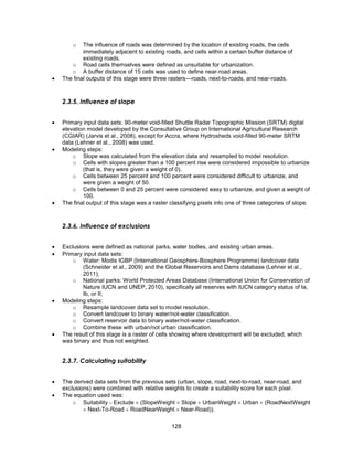 128
o The influence of roads was determined by the location of existing roads, the cells
immediately adjacent to existing roads, and cells within a certain buffer distance of
existing roads.
o Road cells themselves were defined as unsuitable for urbanization.
o A buffer distance of 15 cells was used to define near-road areas.
 The final outputs of this stage were three rasters—roads, next-to-roads, and near-roads.
2.3.5. Influence of slope
 Primary input data sets: 90-meter void-filled Shuttle Radar Topographic Mission (SRTM) digital
elevation model developed by the Consultative Group on International Agricultural Research
(CGIAR) (Jarvis et al., 2008), except for Accra, where Hydrosheds void-filled 90-meter SRTM
data (Lehner et al., 2008) was used.
 Modeling steps:
o Slope was calculated from the elevation data and resampled to model resolution.
o Cells with slopes greater than a 100 percent rise were considered impossible to urbanize
(that is, they were given a weight of 0).
o Cells between 25 percent and 100 percent were considered difficult to urbanize, and
were given a weight of 50.
o Cells between 0 and 25 percent were considered easy to urbanize, and given a weight of
100.
 The final output of this stage was a raster classifying pixels into one of three categories of slope.
2.3.6. Influence of exclusions
 Exclusions were defined as national parks, water bodies, and existing urban areas.
 Primary input data sets:
o Water: Modis IGBP (International Geosphere-Biosphere Programme) landcover data
(Schneider et al., 2009) and the Global Reservoirs and Dams database (Lehner et al.,
2011);
o National parks: World Protected Areas Database (International Union for Conservation of
Nature IUCN and UNEP, 2010), specifically all reserves with IUCN category status of Ia,
Ib, or II;
 Modeling steps:
o Resample landcover data set to model resolution.
o Convert landcover to binary water/not-water classification.
o Convert reservoir data to binary water/not-water classification.
o Combine these with urban/not urban classification.
 The result of this stage is a raster of cells showing where development will be excluded, which
was binary and thus not weighted.
2.3.7. Calculating suitability
 The derived data sets from the previous sets (urban, slope, road, next-to-road, near-road, and
exclusions) were combined with relative weights to create a suitability score for each pixel.
 The equation used was:
o Suitability  Exclude  (SlopeWeight  Slope  UrbanWeight  Urban  (RoadNextWeight
 Next-To-Road  RoadNearWeight  Near-Road)).
 