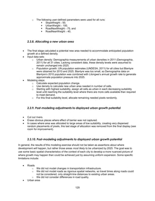 129
o The following user-defined parameters were used for all runs:
 SlopeWeight  50,
 UrbanWeight  100,
 RoadNextWeight  75, and
 RoadNearWeight  40,
2.3.8. Allocating a new urban area
 The final stage calculated a potential new area needed to accommodate anticipated population
growth at a defined density.
 Input data sets:
o Urban density: Demographia measurements of urban densities in 2011 (Demographia,
2011) for all 31 cities. Lacking consistent data, these density levels were assumed to
remain unchanged into 2025.
o Population growth: UN population estimates (UNDESA, 2011) for all cities but Blantyre
were obtained for 2010 and 2025. Blantyre was too small, so Demographia data on
Blantyre’s 2010 population was combined with Lilongwe’s annual growth rate to generate
approximate population pressure into 2025.
 Modeling steps:
o Calculate expected population change.
o Use density to calculate new urban area needed in number of cells.
o Starting with highest suitability, assign all cells as urban in each decreasing suitability
level until reaching the suitability level where there are more cells available than required
to meet demand.
o For this final suitability level, allocate remaining needed pixels randomly.
2.3.9. Post-modeling adjustments to displayed urban growth potential
 Cut out rivers.
 Erase obvious places where effect of barrier was not captured.
 In cases where area was allocated to large areas of low suitability, creating very dispersed
random placements of pixels, this last stage of allocation was removed from the final display (see
room for improvement).
2.3.10. Post-modeling adjustments to displayed urban growth potential
In general, the results of this modeling exercise should not be taken as assertions about where
development will happen, but rather those areas most likely to be urbanized by 2025. The goal was to
use some basic spatial characteristics of the context of each city to develop a more nuanced picture of
where growth may happen than could be achieved just by assuming uniform expansion. Some specific
limitations include:
 Roads
o We did not model changes in transportation infrastructure.
o We did not model roads as rigorous spatial networks, so travel times along roads could
not be considered, only straight-line distances to existing urban areas.
o We did not consider differences in road quality.
 Urban area
 