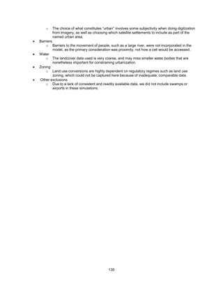130
o The choice of what constitutes ―urban‖ involves some subjectivity when doing digitization
from imagery, as well as choosing which satellite settlements to include as part of the
named urban area.
 Barriers
o Barriers to the movement of people, such as a large river, were not incorporated in the
model, as the primary consideration was proximity, not how a cell would be accessed.
 Water
o The landcover data used is very coarse, and may miss smaller water bodies that are
nonetheless important for constraining urbanization.
 Zoning
o Land use conversions are highly dependent on regulatory regimes such as land use
zoning, which could not be captured here because of inadequate, comparable data.
 Other exclusions
o Due to a lack of consistent and readily available data, we did not include swamps or
airports in these simulations.
 