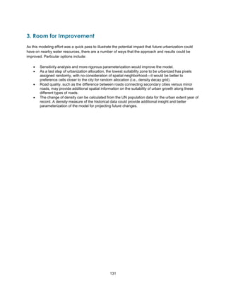 131
3. Room for Improvement
As this modeling effort was a quick pass to illustrate the potential impact that future urbanization could
have on nearby water resources, there are a number of ways that the approach and results could be
improved. Particular options include:
 Sensitivity analysis and more rigorous parameterization would improve the model.
 As a last step of urbanization allocation, the lowest suitability zone to be urbanized has pixels
assigned randomly, with no consideration of spatial neighborhood—it would be better to
preference cells closer to the city for random allocation (i.e., density decay grid).
 Road quality, such as the difference between roads connecting secondary cities versus minor
roads, may provide additional spatial information on the suitability of urban growth along these
different types of roads.
 The change of density can be calculated from the UN population data for the urban extent year of
record. A density measure of the historical data could provide additional insight and better
parameterization of the model for projecting future changes.
 