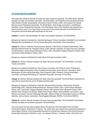 xii
ACKNOWLEDGMENTS
This report was edited by Michael Jacobsen (Sr water resources specialist, The World Bank), Michael
Webster (Sr water and sanitation specialist, The World Bank), and Kalanithy Vairavamoorthy (Director,
Patel School of Global Sustainability, University of South Florida or USF), with support from Daniel
Shemie (Junior Professional Associate, The World Bank), Alvar Closas (consultant), and Meleesa
Naughton (Junior Professional Associate, The World Bank). Each of the chapters was prepared by a
group of authors, who in turn have drawn on key source documents that were commissioned from
consultants and World Bank staff specifically for this work.
Chapter 1—Author: Michael Webster (Sr water and sanitation specialist, The World Bank)
Background material contributed by: Carolina Dominguez Torres (consultant), Gabrielle Puz (consultant),
Nagaraja Rao Harshadeep (Sr. Environmental Specialist), and Asmita Tiwari (consultant)
Chapter 2—Authors: Kalanithy Vairavamoorthy (Director, Patel School of Global Sustainability, USF),
Kebreab Ghebremichael (Sr. Research Fellow, (USF), Michael Jacobsen (Sr water resources specialist,
The World Bank), Jochen Eckart (Research Fellow, USF), Seneshaw Tsegaye (Research Fellow, USF),
and Krishna Khatri (Research Fellow, USF)
Background material contributed by: Robin Bloch (Principal Consultant, GHK)
Chapter 3—Authors: Michael Jacobsen (Sr water resources specialist, The World Bank), and Alvar
Closas (consultant)
Background material contributed by: Alvar Closas (consultant), Dan Shemie (Junior Professional
Associate), Meleesa Naughton (Junior Professional Associate), James Duncan (consultant), Brian
Blankespoor (Environmental Specialist), Ryan Engstrom (Asst. Professor, George Washington
University), and Alyssa McCluskey (Sr. Research Associate, University of Colorado)
Chapter 4—Authors: Michael Jacobsen (Sr water resources specialist, The World Bank), Gabrielle Puz
(consultant), Daniel Shemie (Junior Professional Associate)
Background material contributed by: Kalanithy Vairavamoorthy (Director, Patel School of Global
Sustainability,USF), Kebreab Ghebremichael (Sr. Research Fellow, USF), Jochen Eckart (Research
Fellow, USF), Seneshaw Tsegaye (Research Fellow, USF) Krishna Khatri (Research Fellow, USF),
Barbara Anton (Project Coordinator), Ralph Philip (Project Officer), Murray Biedler (consultant), Joao
Rabaca (consultant), Harrison Mutikanga (Manager, National Water and Sewerage Company or NWSC,
Uganda), Joshua Oyieko (consultant), Rose Kaggwa (Manager, NWSC), Frank Kizito (NWSC).
Chapter 5—Authors: Michael Jacobsen (Sr water resources specialist, The World Bank) and Michael
Webster (Sr water and sanitation specialist, The World Bank)
This work would not have been possible without the generous financial support from the Water
Partnership Program, Multi-Donor Trustfund. The author team was inspired and supported throughout by
Jamal Saghir (Director, Africa Sustainable Development Department), Marianne Fay (Chief Economist,
Sustainable Development Network), José Luis Irigoyen (Director, Transport, Water, Information and
 