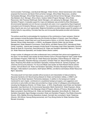 xiii
Communication Technology), Julia Bucknall (Manager, Water Anchor), Ashok Subramanian (who initially
proposed this Economic and Sector Work as former manager, Africa Water Resources), Jonathan
Kamkwalala (Manager, Africa Water Resources), Junaid Kamal Ahmad (former Manager, Africa Urban),
Alex Bakalian (Acct. Manager, Africa Urban), Gustavo Saltiel (Program Manager, Africa Water
Resources), Idah Pswarayi-Riddihough (Sector Manager), and Jaehyang So (Manager, Water and
Sanitation Program). Invaluable support for maps and databases was provided by Brian Blankespoor
(Environmental Specialist) and Jim Duncan (consultant) who were in turn supported by Ryan Engstroem
(consultant) and Christopher Marques (consultant). The comprehensive and rigorous editorial support of
Hilary Gopnik was very much appreciated. Meghana Kandekhar provided design support for graphics and
Kristine Kelly for copy-editing; Chonlada Sae-Hau and Immaculate Bampadde provided administrative
assistance.
The authors would like to acknowledge the importance of the contributions of peer reviewers. External
peer reviewers include Muchadeyi Masunda (His Worship the Mayor of Harare), Jean Pierre Mbassi
(Secretary General, United Cities and Local Governments of Africa, or UCLGA), Sylvain Usher (Secretary
General, African Water Association, or AfWA), Jay Bhagwan (Director Water Use and Waste
Management, Water Research Commission, South Africa), and Mark Pascoe (CEO, International Water
Center, Australia). Internal peer reviewers include Daniel A Hoornweg (Lead Urban Specialist), Dominick
Revell de Waal (Sr. Economist), David Michaud (Sr. Water and Sanitation Specialist), Marcus J. Wishart
(Sr. Water Resources Specialist), and Sudipto Sarkar (Sector Leader).
A large number of colleagues and other professionals have contributed their advice and suggestions to
the report. For the Nairobi case studies we thank Wambui Gichuri (Principal Regional Team Leader Water
and Sanitation Program), Rafik Hirjii (Sr. Water Resources Specialist), Patrick Mwangi (Sr. Water and
Sanitation Specialist), Pascaline Ndungu (consultant), Christian Peter (Sr. Natural Resources Mgmt.
Spec), Rosemary Rob (Water and Sanitation Specialist), Andreas Rohde (Sr. Sanitary Engineer), and
Johannes Zutt (Country Director). For Arua and Mbale case studies we thank Mukami Kariuki (Sector
Leader), Samuel Mutono (Sr. Water and Sanitation Specialist), Ahmadou Moustapha Ndiaye (Country
Manager), Halla Qaddumi (consultant), Adolf Spitzer (NWSC), and Berina Uwimbabazi (Water Resources
Mgmt. Specialist).
This study would not have been possible without access to and interpretation of data provided by
Alexander Danilenko (Int’l Benchmarking Network for Water and Sanitation Utilities, or IBNET) and
Rosemary Rob (Water Operators’ Partnership database). In addition to the background material
mentioned for each chapter, contributions to unpublished background papers, and suggestions and
comments on early drafts and ideas were provided by a large number of colleagues and professionals
including Ger Bergkamp (Director, Int’l Water Assoc., or IWA), Greg Browder (Lead Water and Sanitation
Specialist), Uwe Deichman (Sr. Environmental Specialist), Martin Gambrill (Sr. Water Engineer), Abhas
Jha (Lead Urban Specialist), Felix Masangai (Head of Program, Ministry of Finance, Mozambique), Abel
Mejia (consultant), David Michaud (Sr. Water and Sanitation Specialist), Soma Moulik (Sr. Water and
Sanitation Specialist), Ngoni Mudege (consultant, Water and Sanitation Program), Paul Reiter (Executive
Director, IWA), Matthijs Schuring (Operations Analyst), Somnath Sen (consultant), Sarah Tibatemwa
(Director, IWA Africa), Hyoung Wang (economist), and Tony Wong (Centre for Water Sensitive Cities,
Monash University)
 