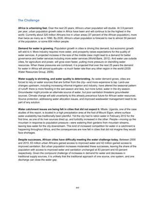 xvi
The Challenge
Africa is urbanizing fast. Over the next 20 years, Africa’s urban population will double. At 3.9 percent
per year, urban population growth rates in Africa have been and will continue to be the highest in the
world. Currently about 320 million Africans live in urban areas (37 percent of the African population), more
than twice as many as in 1990. By 2030, Africa’s urban population is forecast to rise to almost 50 percent
of the population, or some 654 million people.
Demand for water is growing. Population growth in cities is driving this demand, but economic growth
will add to it. More industry requires more water, and prosperity raises expectations for the quality of
water services. A projected increase in the size of the middle class might lead to a demand for better
governance and better services including more water services (World Bank, 2012). And water use outside
cities, for agriculture and power, will grow even faster, putting more pressure on dwindling water
resources. When these pressures are combined, it is projected that over the next 25 years the demand
for water in Africa will almost quadruple—a much faster rate than any other region in the world (2030
Water Resources Group, 2009).
Water supply is shrinking, and water quality is deteriorating. As water demand grows, cities are
forced to rely on water sources that are further from the city—and more expensive to tap. Land-use
changes upstream, including increasing informal irrigation and industry, have altered the seasonal pattern
of runoff: there is more flooding in the wet season and less, but more turbid, water in the dry season.
Groundwater might provide an alternate source of water, but poor sanitation threatens groundwater
sources. Climate change will add uncertainty to this already precarious future for African water resources.
Source protection, addressing water allocation issues, and improved wastewater management need to be
part of any solution.
Water catchment issues are being felt in cities that did not expect it. Mbale, Uganda, one of the case
studies of this report, is located in a high precipitation area at the foot of Mount Elgon, where surface
water availability has traditionally been plentiful. Yet the city had to ration water in February 2012 for the
first time, as one of its river sources dried up, and turbidity increased in the other. People—moving up the
mountain in response to population pressure—were watering their gardens from mountain streams,
leaving less water for the city downstream. This kind of increased competition for water in a catchment is
happening throughout Africa, and the consequences are now felt in cities that did not imagine they would
face shortages.
Despite successes, African cities have difficulty meeting the water challenge today. Between 2000
and 2010, 83 million urban Africans gained access to improved water and 42 million gained access to
improved sanitation. But urban population increases moderated these successes, leaving the share of the
population with access to improved water and sanitation unchanged at 83 percent and 43 percent
respectively. Given the compound challenge of increases in demand for water and decreases in
traditional supply sources, it is unlikely that the traditional approach of one source, one system, and one
discharge can close the water gap.
 