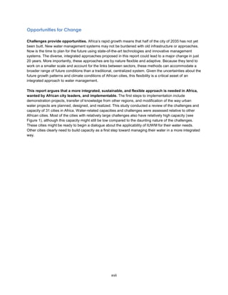 xvii
Opportunities for Change
Challenges provide opportunities. Africa’s rapid growth means that half of the city of 2035 has not yet
been built. New water management systems may not be burdened with old infrastructure or approaches.
Now is the time to plan for the future using state-of-the-art technologies and innovative management
systems. The diverse, integrated approaches proposed in this report could lead to a major change in just
20 years. More importantly, these approaches are by nature flexible and adaptive. Because they tend to
work on a smaller scale and account for the links between sectors, these methods can accommodate a
broader range of future conditions than a traditional, centralized system. Given the uncertainties about the
future growth patterns and climate conditions of African cities, this flexibility is a critical asset of an
integrated approach to water management.
This report argues that a more integrated, sustainable, and flexible approach is needed in Africa,
wanted by African city leaders, and implementable. The first steps to implementation include
demonstration projects, transfer of knowledge from other regions, and modification of the way urban
water projects are planned, designed, and realized. This study conducted a review of the challenges and
capacity of 31 cities in Africa. Water-related capacities and challenges were assessed relative to other
African cities. Most of the cities with relatively large challenges also have relatively high capacity (see
Figure 1), although this capacity might still be low compared to the daunting nature of the challenges.
These cities might be ready to begin a dialogue about the applicability of IUWM for their water needs.
Other cities clearly need to build capacity as a first step toward managing their water in a more integrated
way.
 