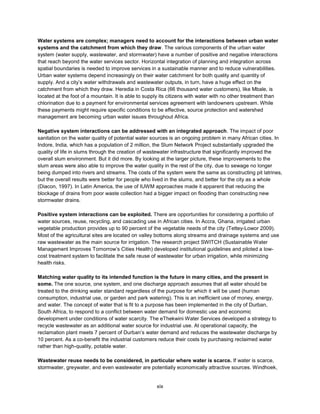 xix
Water systems are complex; managers need to account for the interactions between urban water
systems and the catchment from which they draw. The various components of the urban water
system (water supply, wastewater, and stormwater) have a number of positive and negative interactions
that reach beyond the water services sector. Horizontal integration of planning and integration across
spatial boundaries is needed to improve services in a sustainable manner and to reduce vulnerabilities.
Urban water systems depend increasingly on their water catchment for both quality and quantity of
supply. And a city’s water withdrawals and wastewater outputs, in turn, have a huge effect on the
catchment from which they draw. Heredia in Costa Rica (66 thousand water customers), like Mbale, is
located at the foot of a mountain. It is able to supply its citizens with water with no other treatment than
chlorination due to a payment for environmental services agreement with landowners upstream. While
these payments might require specific conditions to be effective, source protection and watershed
management are becoming urban water issues throughout Africa.
Negative system interactions can be addressed with an integrated approach. The impact of poor
sanitation on the water quality of potential water sources is an ongoing problem in many African cities. In
Indore, India, which has a population of 2 million, the Slum Network Project substantially upgraded the
quality of life in slums through the creation of wastewater infrastructure that significantly improved the
overall slum environment. But it did more. By looking at the larger picture, these improvements to the
slum areas were also able to improve the water quality in the rest of the city, due to sewage no longer
being dumped into rivers and streams. The costs of the system were the same as constructing pit latrines,
but the overall results were better for people who lived in the slums, and better for the city as a whole
(Diacon, 1997). In Latin America, the use of IUWM approaches made it apparent that reducing the
blockage of drains from poor waste collection had a bigger impact on flooding than constructing new
stormwater drains.
Positive system interactions can be exploited. There are opportunities for considering a portfolio of
water sources, reuse, recycling, and cascading use in African cities. In Accra, Ghana, irrigated urban
vegetable production provides up to 90 percent of the vegetable needs of the city (Tettey-Lowor 2009).
Most of the agricultural sites are located on valley bottoms along streams and drainage systems and use
raw wastewater as the main source for irrigation. The research project SWITCH (Sustainable Water
Management Improves Tomorrow’s Cities Health) developed institutional guidelines and piloted a low-
cost treatment system to facilitate the safe reuse of wastewater for urban irrigation, while minimizing
health risks.
Matching water quality to its intended function is the future in many cities, and the present in
some. The one source, one system, and one discharge approach assumes that all water should be
treated to the drinking water standard regardless of the purpose for which it will be used (human
consumption, industrial use, or garden and park watering). This is an inefficient use of money, energy,
and water. The concept of water that is fit to a purpose has been implemented in the city of Durban,
South Africa, to respond to a conflict between water demand for domestic use and economic
development under conditions of water scarcity. The eThekwini Water Services developed a strategy to
recycle wastewater as an additional water source for industrial use. At operational capacity, the
reclamation plant meets 7 percent of Durban’s water demand and reduces the wastewater discharge by
10 percent. As a co-benefit the industrial customers reduce their costs by purchasing reclaimed water
rather than high-quality, potable water.
Wastewater reuse needs to be considered, in particular where water is scarce. If water is scarce,
stormwater, greywater, and even wastewater are potentially economically attractive sources. Windhoek,
 