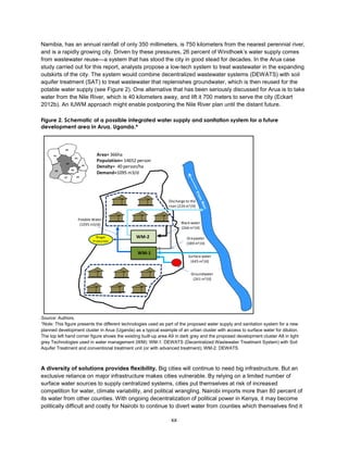 xx
Namibia, has an annual rainfall of only 350 millimeters, is 750 kilometers from the nearest perennial river,
and is a rapidly growing city. Driven by these pressures, 26 percent of Windhoek’s water supply comes
from wastewater reuse—a system that has stood the city in good stead for decades. In the Arua case
study carried out for this report, analysts propose a low-tech system to treat wastewater in the expanding
outskirts of the city. The system would combine decentralized wastewater systems (DEWATS) with soil
aquifer treatment (SAT) to treat wastewater that replenishes groundwater, which is then reused for the
potable water supply (see Figure 2). One alternative that has been seriously discussed for Arua is to take
water from the Nile River, which is 40 kilometers away, and lift it 700 meters to serve the city (Eckart
2012b). An IUWM approach might enable postponing the Nile River plan until the distant future.
Figure 2. Schematic of a possible integrated water supply and sanitation system for a future
development area in Arua, Uganda.*
Source: Authors.
*Note: This figure presents the different technologies used as part of the proposed water supply and sanitation system for a new
planned development cluster in Arua (Uganda) as a typical example of an urban cluster with access to surface water for dilution.
The top left hand corner figure shows the existing built-up area A9 in dark grey and the proposed development cluster A8 in light
grey Technologies used in water management (WM): WM-1: DEWATS (Decentralized Wastewater Treatment System) with Soil
Aquifer Treatment and conventional treatment unit (or with advanced treatment); WM-2: DEWATS.
A diversity of solutions provides flexibility. Big cities will continue to need big infrastructure. But an
exclusive reliance on major infrastructure makes cities vulnerable. By relying on a limited number of
surface water sources to supply centralized systems, cities put themselves at risk of increased
competition for water, climate variability, and political wrangling. Nairobi imports more than 80 percent of
its water from other counties. With ongoing decentralization of political power in Kenya, it may become
politically difficult and costly for Nairobi to continue to divert water from counties which themselves find it
A2
A1
A3
A4
A9
A6
A5
A8
A7
Potable Water
(1095 m3/d)
Surface water
(445 m3/d)
Greywater
(389 m3/d)
Groundwater
(261 m3/d)
Biogas
Production
Discharge to the
river (226 m3/d)
WM-2
WM-1
Black water
(266 m3/d)
Area= 366ha
Population= 14652 person
Density= 40 person/ha
Demand=1095 m3/d
 