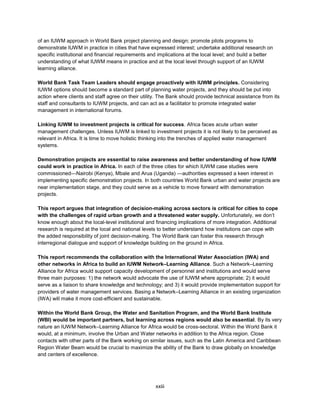 xxiii
of an IUWM approach in World Bank project planning and design; promote pilots programs to
demonstrate IUWM in practice in cities that have expressed interest; undertake additional research on
specific institutional and financial requirements and implications at the local level; and build a better
understanding of what IUWM means in practice and at the local level through support of an IUWM
learning alliance.
World Bank Task Team Leaders should engage proactively with IUWM principles. Considering
IUWM options should become a standard part of planning water projects, and they should be put into
action where clients and staff agree on their utility. The Bank should provide technical assistance from its
staff and consultants to IUWM projects, and can act as a facilitator to promote integrated water
management in international forums.
Linking IUWM to investment projects is critical for success. Africa faces acute urban water
management challenges. Unless IUWM is linked to investment projects it is not likely to be perceived as
relevant in Africa. It is time to move holistic thinking into the trenches of applied water management
systems.
Demonstration projects are essential to raise awareness and better understanding of how IUWM
could work in practice in Africa. In each of the three cities for which IUWM case studies were
commissioned—Nairobi (Kenya), Mbale and Arua (Uganda) —authorities expressed a keen interest in
implementing specific demonstration projects. In both countries World Bank urban and water projects are
near implementation stage, and they could serve as a vehicle to move forward with demonstration
projects.
This report argues that integration of decision-making across sectors is critical for cities to cope
with the challenges of rapid urban growth and a threatened water supply. Unfortunately, we don’t
know enough about the local-level institutional and financing implications of more integration. Additional
research is required at the local and national levels to better understand how institutions can cope with
the added responsibility of joint decision-making. The World Bank can foster this research through
interregional dialogue and support of knowledge building on the ground in Africa.
This report recommends the collaboration with the International Water Association (IWA) and
other networks in Africa to build an IUWM Network–Learning Alliance. Such a Network–Learning
Alliance for Africa would support capacity development of personnel and institutions and would serve
three main purposes: 1) the network would advocate the use of IUWM where appropriate; 2) it would
serve as a liaison to share knowledge and technology; and 3) it would provide implementation support for
providers of water management services. Basing a Network–Learning Alliance in an existing organization
(IWA) will make it more cost-efficient and sustainable.
Within the World Bank Group, the Water and Sanitation Program, and the World Bank Institute
(WBI) would be important partners, but learning across regions would also be essential. By its very
nature an IUWM Network–Learning Alliance for Africa would be cross-sectoral. Within the World Bank it
would, at a minimum, involve the Urban and Water networks in addition to the Africa region. Close
contacts with other parts of the Bank working on similar issues, such as the Latin America and Caribbean
Region Water Beam would be crucial to maximize the ability of the Bank to draw globally on knowledge
and centers of excellence.
 