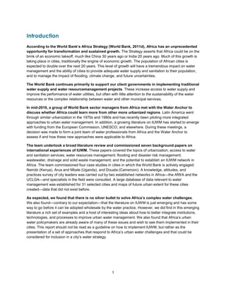 1
Introduction
According to the World Bank’s Africa Strategy (World Bank, 2011d), Africa has an unprecedented
opportunity for transformation and sustained growth. The Strategy asserts that Africa could be on the
brink of an economic takeoff, much like China 30 years ago or India 20 years ago. Much of this growth is
taking place in cities, traditionally the engine of economic growth. The population of African cities is
expected to double over the next 20 years. This level of growth will have a tremendous impact on water
management and the ability of cities to provide adequate water supply and sanitation to their population,
and to manage the impact of flooding, climate change, and future uncertainties.
The World Bank continues primarily to support our client governments in implementing traditional
water supply and water resourcemanagement projects. These increase access to water supply and
improve the performance of water utilities, but often with little attention to the sustainability of the water
resources or the complex relationship between water and other municipal services.
In mid-2010, a group of World Bank sector managers from Africa met with the Water Anchor to
discuss whether Africa could learn more from other more urbanized regions. Latin America went
through similar urbanization in the 1970s and 1980s and has recently been piloting more integrated
approaches to urban water management. In addition, a growing literature on IUWM has started to emerge
with funding from the European Commission, UNESCO, and elsewhere. During these meetings, a
decision was made to form a joint team of water professionals from Africa and the Water Anchor to
assess if and how these new approaches were applicable to Africa.
The team undertook a broad literature review and commissioned seven background papers on
international experiences of IUWM. These papers covered the topics of urbanization; access to water
and sanitation services; water resources management; flooding and disaster risk management;
wastewater, drainage and solid waste management; and the potential to establish an IUWM network in
Africa. The team commissioned four case studies in cities in which the World Bank is actively engaged:
Nairobi (Kenya), Arua and Mbale (Uganda), and Douala (Cameroon). A knowledge, attitudes, and
practices survey of city leaders was carried out by two established networks in Africa—the AfWA and the
UCLGA—and specialists in the field were consulted. A large database of data relevant to water
management was established for 31 selected cities and maps of future urban extent for these cities
created—data that did not exist before.
As expected, we found that there is no silver bullet to solve Africa’s complex water challenges.
We also found—contrary to our expectation—that the literature on IUWM is just emerging and has some
way to go before it can be adopted wholesale by the water practice. However, we did find in this emerging
literature a rich set of examples and a host of interesting ideas about how to better integrate institutions,
technologies, and processes to improve urban water management. We also found that Africa’s urban
water policymakers are already aware of many of these issues and wish to see them implemented in their
cities. This report should not be read as a guideline on how to implement IUWM, but rather as the
presentation of a set of approaches that respond to Africa’s urban water challenges and that could be
considered for inclusion in a city’s water strategy.
 