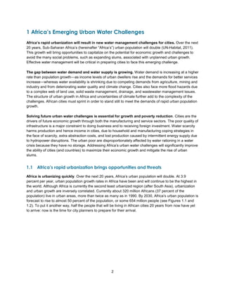 2
1 Africa’s Emerging Urban Water Challenges
Africa’s rapid urbanization will result in new water management challenges for cities. Over the next
20 years, Sub-Saharan Africa’s (hereinafter ―Africa’s‖) urban population will double (UN-Habitat, 2011).
This growth will bring opportunities to capitalize on the potential for economic growth and challenges to
avoid the many social problems, such as expanding slums, associated with unplanned urban growth.
Effective water management will be critical in preparing cities to face this emerging challenge.
The gap between water demand and water supply is growing. Water demand is increasing at a higher
rate than population growth—as income levels of urban dwellers rise and the demands for better services
increase—whereas water availability is shrinking due to competing demands from agriculture, mining and
industry and from deteriorating water quality and climate change. Cities also face more flood hazards due
to a complex web of land use, solid waste management, drainage, and wastewater management issues.
The structure of urban growth in Africa and uncertainties of climate further add to the complexity of the
challenges. African cities must sprint in order to stand still to meet the demands of rapid urban population
growth.
Solving future urban water challenges is essential for growth and poverty reduction. Cities are the
drivers of future economic growth through both the manufacturing and service sectors. The poor quality of
infrastructure is a major constraint to doing business and to receiving foreign investment. Water scarcity
harms production and hence income in cities, due to household and manufacturing coping strategies in
the face of scarcity, extra abstraction costs, and lost production caused by intermittent energy supply due
to hydropower disruptions. The urban poor are disproportionately affected by water rationing in a water
crisis because they have no storage. Addressing Africa’s urban water challenges will significantly improve
the ability of cities (and countries) to maximize their economic growth and mitigate the rise of urban
slums.
1.1 Africa’s rapid urbanization brings opportunities and threats
Africa is urbanizing quickly. Over the next 20 years, Africa’s urban population will double. At 3.9
percent per year, urban population growth rates in Africa have been and will continue to be the highest in
the world. Although Africa is currently the second least urbanized region (after South Asia), urbanization
and urban growth are inversely correlated. Currently about 320 million Africans (37 percent of the
population) live in urban areas, more than twice as many as in 1990. By 2030, Africa’s urban population is
forecast to rise to almost 50 percent of the population, or some 654 million people (see Figures 1.1 and
1.2). To put it another way, half the people that will be living in African cities 20 years from now have yet
to arrive: now is the time for city planners to prepare for their arrival.
 