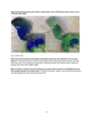 12
Figure 0.8. The disappearing Lake Chad is a high-profile case of diminishing surface water sources:
1972 (left); 2007 (right)
Source: (UNEP, 2008).
Africa has about 9 percent of the globe’s freshwater resources, but utilization is low in many
basins. For example, less than 2 percent of the Congo River’s tremendous water resources are used.
Most water use in the continent is for agriculture, although domestic and industrial uses of water are
growing near urban areas (UNEP, 2008).
Many countries in Africa have less freshwater per person than countries in the Middle East and
Asia usually thought of as water scarce. A number of southern, eastern, and central African countries
are water stressed or water scarce (see Figure 0.9).
 