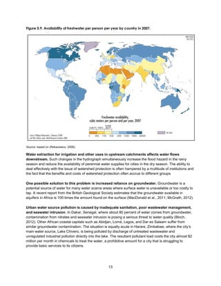 13
Figure 0.9. Availability of freshwater per person per year by country in 2007.
Source: based on (Rekacewicz, 2006).
Water extraction for irrigation and other uses in upstream catchments affects water flows
downstream. Such changes in the hydrograph simultaneously increase the flood hazard in the rainy
season and reduce the availability of perennial water supplies for cities in the dry season. The ability to
deal effectively with the issue of watershed protection is often hampered by a multitude of institutions and
the fact that the benefits and costs of watershed protection often accrue to different groups.
One possible solution to this problem is increased reliance on groundwater. Groundwater is a
potential source of water for many water scarce areas where surface water is unavailable or too costly to
tap. A recent report from the British Geological Society estimates that the groundwater available in
aquifers in Africa is 100 times the amount found on the surface (MacDonald et al., 2011; McGrath, 2012).
Urban water source pollution is caused by inadequate sanitation, poor wastewater management,
and seawater intrusion. In Dakar, Senegal, where about 80 percent of water comes from groundwater,
contamination from nitrates and seawater intrusion is posing a serious threat to water quality (Bloch,
2012). Other African coastal capitals such as Abidjan, Lomé, Lagos, and Dar es Salaam suffer from
similar groundwater contamination. The situation is equally acute in Harare, Zimbabwe, where the city’s
main water source, Lake Chivero, is being polluted by discharge of untreated wastewater and
unregulated industrial pollution directly into the lake. The resultant pollutant load costs the city almost $2
million per month in chemicals to treat the water, a prohibitive amount for a city that is struggling to
provide basic services to its citizens.
 