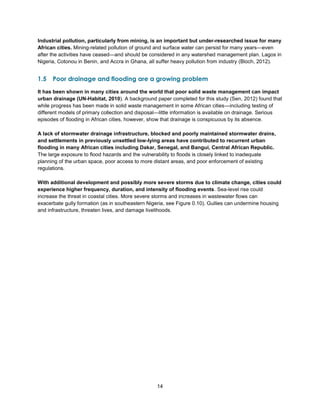 14
Industrial pollution, particularly from mining, is an important but under-researched issue for many
African cities. Mining-related pollution of ground and surface water can persist for many years—even
after the activities have ceased—and should be considered in any watershed management plan. Lagos in
Nigeria, Cotonou in Benin, and Accra in Ghana, all suffer heavy pollution from industry (Bloch, 2012).
1.5 Poor drainage and flooding are a growing problem
It has been shown in many cities around the world that poor solid waste management can impact
urban drainage (UN-Habitat, 2010). A background paper completed for this study (Sen, 2012) found that
while progress has been made in solid waste management in some African cities—including testing of
different models of primary collection and disposal—little information is available on drainage. Serious
episodes of flooding in African cities, however, show that drainage is conspicuous by its absence.
A lack of stormwater drainage infrastructure, blocked and poorly maintained stormwater drains,
and settlements in previously unsettled low-lying areas have contributed to recurrent urban
flooding in many African cities including Dakar, Senegal, and Bangui, Central African Republic.
The large exposure to flood hazards and the vulnerability to floods is closely linked to inadequate
planning of the urban space, poor access to more distant areas, and poor enforcement of existing
regulations.
With additional development and possibly more severe storms due to climate change, cities could
experience higher frequency, duration, and intensity of flooding events. Sea-level rise could
increase the threat in coastal cities. More severe storms and increases in wastewater flows can
exacerbate gully formation (as in southeastern Nigeria, see Figure 0.10). Gullies can undermine housing
and infrastructure, threaten lives, and damage livelihoods.
 
