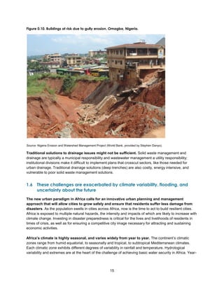 15
Figure 0.10. Buildings at risk due to gully erosion, Omagba, Nigeria.
Source: Nigeria Erosion and Watershed Management Project (World Bank, provided by Stephen Danyo).
Traditional solutions to drainage issues might not be sufficient. Solid waste management and
drainage are typically a municipal responsibility and wastewater management a utility responsibility;
institutional divisions make it difficult to implement plans that crosscut sectors, like those needed for
urban drainage. Traditional drainage solutions (deep trenches) are also costly, energy intensive, and
vulnerable to poor solid waste management solutions.
1.6 These challenges are exacerbated by climate variability, flooding, and
uncertainty about the future
The new urban paradigm in Africa calls for an innovative urban planning and management
approach that will allow cities to grow safely and ensure that residents suffer less damage from
disasters. As the population swells in cities across Africa, now is the time to act to build resilient cities.
Africa is exposed to multiple natural hazards, the intensity and impacts of which are likely to increase with
climate change. Investing in disaster preparedness is critical for the lives and livelihoods of residents in
times of crisis, as well as for ensuring a competitive city image necessary for attracting and sustaining
economic activities.
Africa’s climate is highly seasonal, and varies widely from year to year. The continent’s climatic
zones range from humid equatorial, to seasonally arid tropical, to subtropical Mediterranean climates.
Each climatic zone exhibits different degrees of variability in rainfall and temperature. Hydrological
variability and extremes are at the heart of the challenge of achieving basic water security in Africa. Year-
 