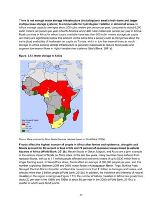 17
There is not enough water storage infrastructure (including both small check-dams and larger
multipurpose storage systems) to compensate for hydrological variation in almost all areas. In
Africa, storage capacity averages about 200 cubic meters per person per year, compared to about 6,000
cubic meters per person per year in North America and 2,400 cubic meters per person per year in China.
Most countries in Africa for which data is available have less than 500 cubic meters storage per capita
and many are significantly below this amount. At the same time a country such as Kenya has about the
same (low) availability of freshwater per capita as Tunisia, which in turn has several times as much
storage. In Africa existing storage infrastructure is generally inadequate to reduce flood peaks and
augment low-season flows in highly variable river systems (World Bank, 2011a).
Figure. 0.12. Water storage in Africa
Source: Maps produced by Africa Spatial Services Helpdesk based on (World Bank, 2011a).
Floods affect the highest number of people in Africa after famine and epidemics; droughts and
floods account for 80 percent of loss of life and 70 percent of economic losses linked to natural
hazards in Africa (World Bank, 2012b). Recent floods in Dakar, Maputo, and Accra are a grim example
of the serious impact of floods on Africa cities. In the last few years, many countries have suffered from
repeated floods, with up to 1.7 million people affected and economic losses of up to $330 million from a
single flooding event. In West Africa alone, floods affect an average of 500,000 people per year, and this
number is growing. Between 2008 and 2010, major floods in Madagascar, Benin, Togo, Burkina Faso,
Senegal, Central African Republic, and Namibia caused more than $1 billion in damages and losses, and
affected more than 2 billion people (World Bank, 2012b). In addition, the incidence and intensity of natural
disasters in the region is rising (see Figure 1.13): the number of natural disasters in Africa has grown from
about 20 per year in the 1980s and 1990s to about 60 per year in the 2000s (World Bank, 2010c), a
quarter of which were flood events.
 