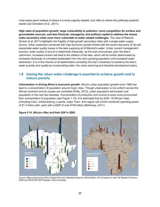 20
most easily spent instead of where it is most urgently needed, and often to where the politically powerful
reside (van Ginneken et al., 2011).
High rates of population growth; large vulnerability to pollution; more competition for surface and
groundwater sources; and less financial, managerial, and political capital to address the issues
make secondary cities even more vulnerable to water related challenges. The case of Masindi
(Eckart et al, 2011) highlights the fragility of high-growth secondary cities with a single water supply
source. Urban expansion combined with high economic growth (linked with the recent discovery of oil) will
exacerbate water quality issues in the lake supplying all of Masindi’s water. Under current management
practice, water quality is bound to deteriorate drastically: as the town encroaches upon the lake’s
catchment, increased erosion will lead to the siltation of the lake, which will be further deteriorated by
increased discharge of untreated wastewater from the city’s growing population and increased water
abstraction. It is in the interest of all stakeholders (including the city’s industries) to preserve the lake’s
water quantity and quality by incorporating water into urban planning and industrial development plans.
1.8 Solving the urban water challenge is essential to achieve growth and to
reduce poverty
Urbanization is driving Africa’s economic growth. Africa’s urban population growth since 1960 has
lead to a concentration of population around major cities. Though urbanization is not uniform across the
African continent and its causes are contested (Potts, 2012), urban population will exceed rural
population in the next two decades. Concentration of production and income is even more pronounced
than concentration of population (see Figure 1.14). It is estimated that by 2025, 18 African cities
(including Cairo, Johannesburg, Luanda, Cape Town, and Lagos) will control combined spending power
of $1.3 trillion with, each with a GDP of over $100 billion (McKinsey, 2011).
Figure 0.14. African cities and their GDP in 2005.
Source: Maps produced by Africa Spatial Services Helpdesk based on (World Bank, 2011a based on data UN Statistics Division,
2008 and GEOCON GDP Dataset, Yale University).
 
