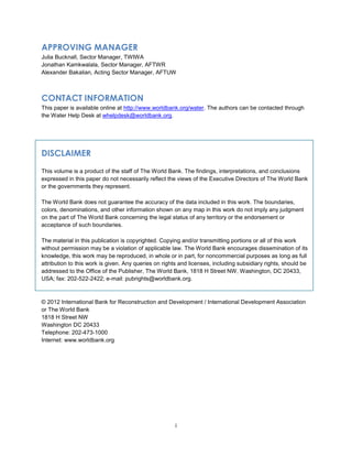 i
APPROVING MANAGER
Julia Bucknall, Sector Manager, TWIWA
Jonathan Kamkwalala, Sector Manager, AFTWR
Alexander Bakalian, Acting Sector Manager, AFTUW
CONTACT INFORMATION
This paper is available online at http://www.worldbank.org/water. The authors can be contacted through
the Water Help Desk at whelpdesk@worldbank.org.
DISCLAIMER
This volume is a product of the staff of The World Bank. The findings, interpretations, and conclusions
expressed in this paper do not necessarily reflect the views of the Executive Directors of The World Bank
or the governments they represent.
The World Bank does not guarantee the accuracy of the data included in this work. The boundaries,
colors, denominations, and other information shown on any map in this work do not imply any judgment
on the part of The World Bank concerning the legal status of any territory or the endorsement or
acceptance of such boundaries.
The material in this publication is copyrighted. Copying and/or transmitting portions or all of this work
without permission may be a violation of applicable law. The World Bank encourages dissemination of its
knowledge, this work may be reproduced, in whole or in part, for noncommercial purposes as long as full
attribution to this work is given. Any queries on rights and licenses, including subsidiary rights, should be
addressed to the Office of the Publisher, The World Bank, 1818 H Street NW, Washington, DC 20433,
USA; fax: 202-522-2422; e-mail: pubrights@worldbank.org.
© 2012 International Bank for Reconstruction and Development / International Development Association
or The World Bank
1818 H Street NW
Washington DC 20433
Telephone: 202-473-1000
Internet: www.worldbank.org
 