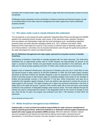 25
increases with increased water usage, rewarding lower usage while also ensuring basic access for poorer
households.
Challenges remain substantial, but the combination of national incentives and technical support, as well
as concerted efforts to link water resource management and water supply have made considerable
progress possible.
Source: Bloch, 2012.
1.3 The urban water cycle is closely linked to the watershed
The city depends on and impacts the wider watershed. Integrated Water Resources Management (IWRM)
applied to the watershed should consider urban issues. At the catchment scale, upstream changes in
land-use patterns and deforestation might alter the local hydrological cycle, necessitating watershed
protection plans and water allocation strategies (Gleick et al., 2011; Anderson and Iyaduri, 2003).
Measures at this scale might be crucial for a city’s access to sufficient water of adequate quality as well
as for flood protection. Conversely, the city impacts downstream users through the quality and quantity of
the water discharged from sewers and treatment plants.
Box 0.2. Watershed management and water supply: payment for ecosystem services in Heredia,
Costa Rica.
The province of Heredia in Costa Rica is naturally endowed with rich water resources. The Virilla River
Watershed has an approximate surface area of 10,000 hectares and approximately 34 percent of the
region is covered by forest. Surface and groundwater sources are abundant in the catchment, with 18
wells and 14 natural springs supplying more than 15 million cubic meters per year to the province.
Despite a lack of treatment infrastructure, the province of Heredia is the only one in Costa Rica to have
100 percent access to water supply for its 200,000 inhabitants. In 2000, the local water supply company
(Empresa de Servicios Públicos de Heredia) designed a plan for payments for environmental services
aimed at providing access to safe drinking water by protecting strategic forest areas for the recharge of
surface and groundwater sources in the catchment. In this plan, forest conservation was seen as an
investment and regulation against changes in land use patterns was approved to protect the sources of
water supply for the province. The water company put in place new economic instruments in the form of
added fees to the water bill (around 3 percent of the monthly water bill) so that end-users could directly
contribute to the protection of designated strategic water resource areas. The funds collected through this
scheme are used to compensate land owners in the designated areas for the control of changes in land
use. Over the last 10 years, the program has protected more than 1,100 hectares of forest within the
catchment.
Source: Barrantes and Gamez, 2007.
1.4 Water should be managed across institutions
Institutionally, in most countries the political responsibility for water resource management is
held by national governments, while local institutions or dedicated national supply companies are
tasked with water supply and sanitation (WSS) services. While this distinction between national
resource management and regional and local service delivery has brought a necessary level of
specialization, in most African countries it has also resulted in poorly coordinated planning for water
 