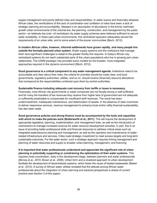 26
supply management and poorly defined roles and responsibilities. In water scarce and financially stressed
African cities, the ramifications of this lack of coordination and conflation of roles have been a lack of
strategic planning and accountability. Steeped in an assumption of abundance in the former restricted-
growth urban environments of the colonial era, the planning, construction, and management by the public
sector—at relatively low cost—of centralized city water supply schemes were believed sufficient to secure
water availability. In these past urban environments, this centralized approach adequately served the
requirements of an urban elite, and to some extent of the poorer communities (Bloch, 2012).
In modern African cities, however, informal settlements have grown rapidly, and many people live
outside the formally planned urban system. Water supply systems and the institutions that manage
them face significant challenges to adapt to the greater fluidity this requires. In today’s African city,
centralized systems do not reach substantial parts of the urban populations who live in growing peri-urban
settlements. The IUWM paradigm has provided some models for the broader, more integrated
approaches required in this dynamic environment (Bloch, 2012).
Good governance is a critical component to any water management agenda. Institutions need to be
accountable and clear about their roles; the criteria for priorities should be made clear; and local
governments, regulatory authorities, utilities, and so on, should receive (financial) resource allocations
that correspond to the responsibilities conferred upon them by central authorities.
Sustainable finance including adequate cost recovery from tariffs or taxes is necessary.
Financially, most African city governments or water companies are not fiscally strong or self-sufficient,
and for many the transfers of tax revenues they receive from higher tiers of government are not adequate
or sufficiently predictable to compensate for insufficient tariff revenues. The result has been
underinvestment, inadequate maintenance, and deterioration of assets. In the absence of clear incentives
to deliver responsive services, revenue management to enhance local and/or utility financial sustainability
has also been weak.
Good governance policies and strong finance must be accompanied by the tools and capacities
with which to make the policies work (Butterworth et al., 2011). This will require the development of
appropriate legislative, planning, implementation, and management tools, as well as the introduction of
mechanisms to manage increased revenue for water resource development activities. In part, this is an
issue of providing better professional skills and financial resources to address critical areas such as
integrated waterresource planning and management, as well as the operation and maintenance of water-
related infrastructure and services. Cities need strategic investment to meet access targets and long-term
sustainable outcomes. For the water sector, such a strategic approach requires linking management and
planning of water resources and supply to broader urban planning, management, and financing.
It is important that water professionals understand and appreciate the significant role of urban
planning in potentially supporting or constraining the optimization of their water systems. This
requires close coordination, early in the development stage, between planners and water professionals
(Binney et al., 2010; Brown et al., 2008). Urban form and a clustered approach to urban development
facilitate the development of decentralized systems, which foster the reuse of treated wastewater (Bieker
et al., 2010). A survey of African water utilities revealed that the attitude among African water
professionals about the integration of urban planning and sectoral perspectives is ahead of current
practice (see Section 3 of this paper).
 