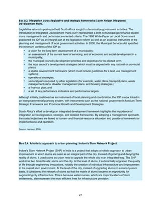 27
Box 0.3. Integration across legislative and strategic frameworks: South African Integrated
Development Plans.
Legislative reform in post-apartheid South Africa sought to decentralize government activities. The
introduction of Integrated Development Plans (IDP) represented a shift in municipal governance toward
more management- and performance-oriented criteria. The 1998 White Paper on Local Government
positioned the IDP as an integral part of the legislative reform as well as an essential instrument in the
planning and management of local government activities. In 2000, the Municipal Services Act specified
the minimum contents of the IDP as
▪ a vision for the long-term development of a municipality;
▪ an assessment of the current level of servicing, and of economic and social development in a
municipality;
▪ the municipal council’s development priorities and objectives for its elected term;
▪ the local council’s development strategies (which must be aligned with any national or provincial
plans);
▪ a spatial development framework (which must include guidelines for a land use management
system);
▪ operational strategies;
▪ sectoral plans required by other legislation (for example, water plans, transport plans, waste
management plans, disaster management plans, and housing strategies);
▪ a financial plan; and
▪ a set of key performance indicators and performance targets.
Although initially positioned as an instrument of local planning and coordination, the IDP is now linked in
an intergovernmental planning system, with instruments such as the national government’s Medium-Term
Strategic Framework and Provincial Growth and Development Strategies.
South Africa’s effort to develop an integrated development framework highlights the importance of
integration across legislative, strategic, and detailed frameworks. By adopting a management approach,
the stated objectives are linked to human- and financial-resource allocation and provide a framework for
implementation and operation.
Source: Harrison, 2006.
Box 0.4. A holistic approach to urban planning: Indore's Slum Network Project.
Indore's Slum Network Project (SNP) in India is a project that adopts a holistic approach to urban
improvement in which slums are seen as an integral part of the city. Instead of ignoring and denying the
reality of slums, it used slums as urban nets to upgrade the whole city in an integrated way. The SNP
worked at two broad levels: slums and the city. At the level of slums, it substantially upgraded the quality
of life through engineering innovations, notably the creation of individual infrastructure and improvement
in the overall slum environment. At the level of the city, instead of upgrading slums on a slum-by-slum
basis, it considered the network of slums so that the matrix of slums became an opportunity for
augmenting city infrastructure. This is because watercourses, which are major locations of slum
settlements, also represent the most efficient lines for infrastructure provision.
 