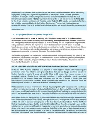 28
New infrastructure provided in the individual slums was linked to that of other slums and to the existing
city systems to bring about significant improvements to the city as a whole. The SNP generated
economies of scale; the cost of underground sewerage and centralized treatment under the Slum
Networking approach was Rs 1,500 ($44) per slum family for the on-site provisions and Rs 1,000 ($30)
for the off-site collection and treatment. This total cost of Rs 2,500 ($74) was the same as that of a shared
twin pit latrine (developed by the United Nations Development Program) but the advantages are
considerably greater, (that is, all families have individual facilities and a much cleaner living environment).
Source: Diacon, 1997.
1.5 All players should be part of the process
Critical to the success of IUWM is the early and continuous integration of all stakeholders—
including the public—in the planning, decision-making, and implementation process. Stakeholder
and public participation can improve the scope of decision-making and can help to create long-term and
widely acceptable solutions. It is important to ensure that decisions are soundly based on shared
knowledge, experience, and evidence; that decisions are influenced by the views and experience of those
affected by them; that innovative and creative options are considered; and that new arrangements are
workable and acceptable to the public (European Commission, 2002).
Stakeholder engagement can break down barriers to information sharing and learning and speed up the
identification, development, and uptake of solutions related to urban water management (Butterworth et
al., 2011). To be successful, engagement should ensure that expectations about the process are well
framed and understood by all players.
Box 0.5. Public participation in allocating scarce water: the Eastern Australian experience.
In the mid-1990s Australia embarked on a program of water allocation reform, with increased public
participation where new initiatives were proposed. Since then, severe drought conditions prevailed in
Eastern Australia for nearly 10 years, with rainfall falling by 30 percent from historic averages in key
agricultural regions. Despite these dramatic reductions in water availability, overall agricultural
contributions to the economy have been maintained, and the pain of losses to farmers has been
cushioned through the buy-back program where irrigators in rural areas could sell their water rights, and
essentially either move out of agriculture or revert to rainfed agriculture.
Public acceptance of losses in farm income through the prolonged droughts was achieved in part through
credible information communicated effectively to all stakeholders. A Community Reference Panel was the
main means of public participation in this process. Capacity building of participants, independent scientific
support, and access to data were some of the most critical factors promoting effective public participation.
Because the public had the opportunity to participate in and influence decision-making in water allocation,
some potential legal conflicts were avoided, although recent (2011) developments indicate that underlying
conflicts still exist. In response to the proposal by the River Basin Authority of a Basin Plan for the Murray
Darling, irrigators have argued that the control and limitation of river flows for consumptive uses and the
establishment of environmental flows limit the potential of economic growth for river-dependent industries.
On the other hand, the proposed amendments to the Basin Plan by the state of South Australia argue for
new environmental and economic models to be used in the calculations for the reduction of consumptive
extractions. At the same time, environmentalists claim that the environmental flows are not sufficient to
 
