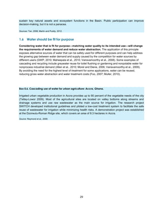 29
sustain key natural assets and ecosystem functions in the Basin. Public participation can improve
decision-making, but it is not a panacea.
Sources: Tan, 2006; Martin and Puddy, 2012.
1.6 Water should be fit for purpose
Considering water that is fit for purpose—matching water quality to its intended use—will change
the requirements of water demand and reduce water abstraction. The application of this principle
exposes alternative sources of water that can be safely used for different purposes and can help address
the growing gap between water demand and supply caused by the competition for water sources by
different users (GWP, 2010; Maheepala et al., 2010; Vairavamoorthy et al., 2008). Some examples of
cascading and recycling include greywater reuse for toilet flushing or gardening and nonpotable water for
nonprocess industrial demand (Allen et al., 2010; Morel and Diene, 2006; Vairavamoorthy et al., 2009).
By avoiding the need for the highest level of treatment for some applications, water can be reused,
reducing gross water abstraction and water treatment costs (Foo, 2007; Muller, 2010).
Box 0.6. Cascading use of water for urban agriculture: Accra, Ghana.
Irrigated urban vegetable production in Accra provides up to 90 percent of the vegetable needs of the city
(Tettey-Lowor 2009). Most of the agricultural sites are located on valley bottoms along streams and
drainage systems and use raw wastewater as the main source for irrigation. The research project
SWITCH developed institutional guidelines and piloted a low-cost treatment system to facilitate the safe
reuse of wastewater for irrigation while minimizing health risks. A demonstration project was established
at the Dzorwulu-Roman Ridge site, which covers an area of 8.3 hectares in Accra.
Source: Reymond et al., 2009.

 
