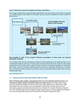 30
Box 0.7. Water fit for purpose for industrial use: Durban, South Africa.
The concept of water fit for purpose has been implemented in the city of Durban, South Africa, to respond
to a conflict between water demand for domestic use and economic development under conditions of
water scarcity.
Dual benefits of water fit for purpose: Reduced consumption of fresh water and reduced
wastewater discharge
The eThekwini Water Services developed a strategy to recycle wastewater as an additional water source.
A wastewater treatment plant and a recycling plant provide reclaimed water that meets the water quality
requirements of the primary clients (a paper mill and a refinery). At operational capacity, the reclamation
plant meets 7 percent of Durban’s water demand and reduces the wastewater discharge by 10 percent.
As a co-benefit the industry customers reduce their costs by purchasing reclaimed water rather than high-
quality potable water.
Source: IWA Water Wiki, 2011.
1.7 Diverse sources provide better water security
Given shrinking water supplies, rising demand and cost, and uncertainty about the future, it is
necessary to explore diverse and flexible options for water sources. A broader range of water
sources increases the reliability and security of the water supply (Alcamo et al., 2008; Gleick, 2009).
Groundwater is the most obvious source to supplement surface water, but other options such as
stormwater, greywater, and blackwater should also be considered. For example, following a decade of
work, the new Nairobi Master Plan considered a large range of options, and groundwater was introduced
as a major and systematic water source for the first time in Nairobi’s history (Hirji, 2012).
Fresh Water Supply
Waste Water
Small Water
Consuming
Industry
Fresh Water Source
Waste Water from
Durban City
Reuse of Water
[Reduction in Wastewater
discharge @10%]
[7% (47.50 Ml/d) of City’s
Current Demand ]
eThekwini Water Services:
Build on PPP Concept
 