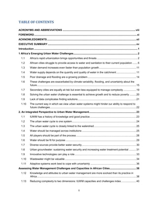 ii
TABLE OF CONTENTS
ACRONYMS AND ABBREVIATIONS ......................................................................................................viii
FOREWORD................................................................................................................................................xi
ACKNOWLEDGMENTS.............................................................................................................................xii
EXECUTIVE SUMMARY ............................................................................................................................xv
Introduction .................................................................................................................................................1
1 Africa’s Emerging Urban Water Challenges..........................................................................................2
1.1 Africa’s rapid urbanization brings opportunities and threats .........................................................2
1.2 African cities struggle to provide access to water and sanitation to their current population .......6
1.3 Water demand increases even faster than population growth....................................................11
1.4 Water supply depends on the quantity and quality of water in the catchment............................11
1.5 Poor drainage and flooding are a growing problem....................................................................14
1.6 These challenges are exacerbated by climate variability, flooding, and uncertainty about the
future...........................................................................................................................................15
1.7 Secondary cities are equally at risk but even less equipped to manage complexity ..................19
1.8 Solving the urban water challenge is essential to achieve growth and to reduce poverty .........20
1.9 Lack of data complicates finding solutions..................................................................................21
1.10 The current way in which we view urban water systems might hinder our ability to respond to
future challenges.........................................................................................................................22
2. An Integrated Perspective to Urban Water Management..................................................................23
1.1 IUWM has a history of knowledge and good practice.................................................................23
1.2 The urban water cycle is one system..........................................................................................24
1.3 The urban water cycle is closely linked to the watershed...........................................................25
1.4 Water should be managed across institutions ............................................................................25
1.5 All players should be part of the process ....................................................................................28
1.6 Water should be fit for purpose...................................................................................................29
1.7 Diverse sources provide better water security............................................................................30
1.8 Urban groundwater: sustaining water security and increasing water treatment potential ..........31
1.9 Innovative technologies can play a role ......................................................................................33
1.10 Wastewater might be valuable....................................................................................................34
1.11 Adaptive systems work best to cope with uncertainty ................................................................36
Assessing Water Management Challenges and Capacities in African Cities.....................................38
1.12 Knowledge and attitudes to urban water management are more evolved than its practice in
Africa...........................................................................................................................................38
1.13 Reducing complexity to two dimensions: IUWM capacities and challenges index.....................40
 