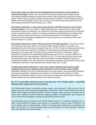 32
Urban water supply can make use of the hydrogeological characteristics of groundwater to
improve water supply. Aquifers have the potential to be used as seasonal water storage through
groundwater recharge processes and water reuse schemes, which sometimes incorporate this type of
solution. Different types of aquifer recharge techniques allow the infiltration of treated sewage effluent to
facilitate nutrient and pathogen removal. The recovery of such water after pumping enables its use for
water supply purposes after treatment (Dillon et al., 2009).
Groundwater abstraction in urban areas is generally done with little conjunctive use of surface
and groundwater (Foster et al., 2006). In rapidly expanding cities, conjunctive use of surface water,
groundwater storage, and abstraction can complement urban water supply and add security and flexibility
in case of seasonal resource variation. Coordinating management responsibilities are currently divided
between local and national administrations, and informing practitioners of the benefits of rational,
conjunctive surface-groundwater development can improve resource use and delivery of urban water
services (Foster et al., 2010a).
Groundwater abstraction in cities in Africa tends to be informally organized. In Sub-Saharan Africa
only a few large urban water utilities—for example, Abidjan, Bamako, Dodoma, and Lusaka—use
groundwater as a permanent source of supply (Foster et al., 2010b). However, privately owned boreholes
and wells for direct water collection (or reticulation to stand-posts) have widely become the fastest
growing source of urban water. According to some estimates, 24 percent of urban water supply is
collected from waterwells, and represents the fastest growing type of source, serving an additional 1.5
percent per year of the urban population (Tuinhoff et al., 2011). In some areas that lack or have a poor
municipal water supply and/or high water prices, groundwater is privately abstracted, resulting in a
mushrooming of private in situ well construction. Enforcement of regulation of private wells in urban areas
is difficult and may result in over abstraction of the aquifer (Foster et al., 2010b).
Localized groundwater abstraction in urban areas presents significant groundwater quality
challenges that need to be addressed when planning for current and future water supplies.
Wastewater infiltration from poorly maintained latrines can pollute aquifers, hence groundwater protection
and improved wastewater management and sanitation are connected issues (Foster et al., 2006).
Additionally, groundwater quality concerns are more acute in coastal areas where the lack of control of
aquifer pumping can cause salinity problems due to sea water intrusion.
Box 0.9. An innovative approach leads to the discovery of the Kimbiji Aquifer, a potentially
important water supply source for Dar es Salaam.
The Kimbiji Aquifer System, a previously unknown aquifer, was discovered in 2006 as part of Dar es
Salaam (Tanzania) Future Water Source Masterplan Development, under the World Bank funded Dar es
Salaam Water Supply and Sanitation Project. Twenty-six supply options (including on-stream and off-
stream dams, interbasin transfers, shallow and deep groundwater, and desalination) were reviewed but
only two were further investigated: the deep Kimbiji Aquifer and Kidunda Dam.
The groundwater study concluded that the Kimbiji Aquifer System is an important potential source of
water to cover 2030 Dar es Salaam water demand. It is estimated to cover an area of 10,000 km
2
and
have a storage volume of approximately 1 million ml. Average annual recharge rate is estimated to be
about 1,000 ml/year—an enormous potential water source compared to the city’s estimated additional
2030 water demand of around 200 ml/day.
 