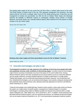 33
The existing water supply for the city comes from the Ruvu River, a surface water source to the north.
The Kimbiji Aquifer is located south of the city. With adequate management and protection, this large
natural reservoir will remain a strategic water source for the rapidly growing area. Conjunctive use and
management of surface and groundwater can offer the Dar es Salaam Water Supply and Sewerage
Authority the flexibility to effectively respond to hydrological variability during periods of drought.
Moreover, the Kimbiji Aquifer (as a naturally buffered system) offers resilience from the impacts of climate
change on the city’s water supply.
Sources: Hirji, 2012; Ruden, 2007.
Existing urban water supply and future groundwater source for Dar es Salaam, Tanzania.
Source: Foster et al., 2010b.
1.9 Innovative technologies can play a role
Technological innovations can help respond to the challenge of servicing more people with water
and wastewater services under conditions of diminishing supply. Innovative treatment technologies
might enhance recycling of wastewater and ensure that water can be used multiple times. Energy-
efficient treatment options have been developed around natural systems (such as constructed wetlands
and soil aquifer treatment), providing reliable treatment of multiple contaminants in a single system.
Flexible technologies, such as small-scale decentralized stormwater measures, can be optimized over
time. Established technologies, such as membrane technologies, have recently undergone developments
that drastically reduce their production costs, allowing small-scale applications to become cost-effective
(Peter-Varbanets et al., 2009).
Treatment technologies have traditionally been viewed as linear systems, where water enters and leaves
the system as a single stream of specific quality. A perspective to treatment based on innovative
technologies is emerging where waters of different qualities are received and produced within a single
system (Otterpohl et al., 2002; Bieker et al., 2010; Cornell et al., 2011). In addition, recent advances have
generated efficient treatment options, such as membrane bio-reactors, and relatively simple technologies
such as soil aquifer treatment (Essandoh et al., 2011) and decentralized wastewater treatment systems
 
