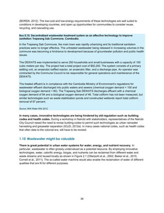 34
(BORDA, 2012). The low-cost and low-energy requirements of these technologies are well suited to
conditions in developing countries, and open up opportunities for communities to consider reuse,
recycling, and cascading use.
Box 0.10. Decentralized wastewater treatment system as an effective technology to improve
sanitation: Trapeang Sab Commune, Cambodia.
In the Trapeang Sab Commune, the main town was rapidly urbanizing and its traditional sanitation
practices were no longer effective. The untreated wastewater being released in increasing volumes in the
commune was becoming a hindrance to development because of groundwater pollution and public health
issues.
The DEWATS was implemented to serve 250 households and small businesses with a capacity of 100
cubic meters per day. The project had a total project cost of $50,200. The system consists of a primary
settling unit, an anaerobic baffled reactor, an anaerobic filter, and a discharge pipe. An operator was
contracted by the Commune Council to be responsible for general operations and maintenance of the
DEWATS.
The treated effluent is in compliance with the Cambodia Ministry of Environment’s regulations for
wastewater effluent discharged into public waters and sewers (chemical oxygen demand < 100 and
biological oxygen demand < 80). The Trapeang Sab DEWATS discharges effluent with a chemical
oxygen demand of 94 and a biological oxygen demand of 46. Total coliform has not been measured, but
similar technologies such as waste stabilization ponds and constructed wetlands report total coliform
removal of 97 percent.
Source: IWA Water Wiki 2012.
In many cases, innovative technologies are being hindered by old regulation such as building
codes and health codes. During a workshop in Nairobi with stakeholders, representatives of the Nairobi
City Council raised the need to revise building codes to permit such technologies as urban rainwater
harvesting and greywater separation (ICLEI, 2012a). In many cases national codes, such as health codes
that often date to the colonial era, will have to be revised.
1.10 Wastewater might be valuable
There is great potential in urban water systems for water, energy, and nutrient recovery. In
particular, wastewater is often grossly undervalued as a potential resource. By employing innovative
technologies, water, calorific energy, biogas, and nutrients can be reclaimed from different water and
waste streams and reused locally as shown in Figure 2.1 (Otterpohl et al., 2002; Bieker et al., 2010;
Cornell et al., 2011). The so-called water machine would also enable the reclamation of water of different
qualities that are fit for different purposes.
 