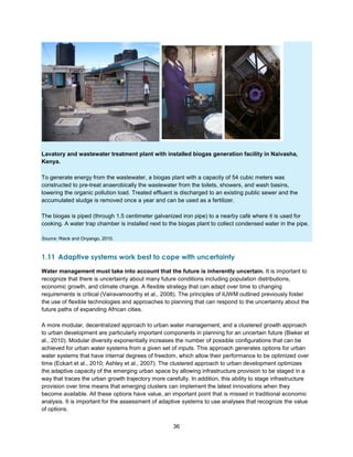 36
Lavatory and wastewater treatment plant with installed biogas generation facility in Naivasha,
Kenya.
To generate energy from the wastewater, a biogas plant with a capacity of 54 cubic meters was
constructed to pre-treat anaerobically the wastewater from the toilets, showers, and wash basins,
lowering the organic pollution load. Treated effluent is discharged to an existing public sewer and the
accumulated sludge is removed once a year and can be used as a fertilizer.
The biogas is piped (through 1.5 centimeter galvanized iron pipe) to a nearby café where it is used for
cooking. A water trap chamber is installed next to the biogas plant to collect condensed water in the pipe.
Source: Rieck and Onyango, 2010.
1.11 Adaptive systems work best to cope with uncertainty
Water management must take into account that the future is inherently uncertain. It is important to
recognize that there is uncertainty about many future conditions including population distributions,
economic growth, and climate change. A flexible strategy that can adapt over time to changing
requirements is critical (Vairavamoorthy et al., 2008). The principles of IUWM outlined previously foster
the use of flexible technologies and approaches to planning that can respond to the uncertainty about the
future paths of expanding African cities.
A more modular, decentralized approach to urban water management, and a clustered growth approach
to urban development are particularly important components in planning for an uncertain future (Bieker et
al., 2010). Modular diversity exponentially increases the number of possible configurations that can be
achieved for urban water systems from a given set of inputs. This approach generates options for urban
water systems that have internal degrees of freedom, which allow their performance to be optimized over
time (Eckart et al., 2010; Ashley et al., 2007). The clustered approach to urban development optimizes
the adaptive capacity of the emerging urban space by allowing infrastructure provision to be staged in a
way that traces the urban growth trajectory more carefully. In addition, this ability to stage infrastructure
provision over time means that emerging clusters can implement the latest innovations when they
become available. All these options have value, an important point that is missed in traditional economic
analysis. It is important for the assessment of adaptive systems to use analyses that recognize the value
of options.
 