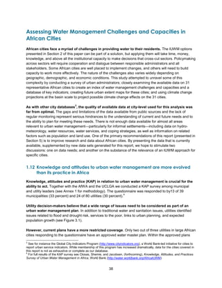 38
Assessing Water Management Challenges and Capacities in
African Cities
African cities face a myriad of challenges in providing water to their residents. The IUWM options
presented in Section 2 of this paper can be part of a solution, but applying them will take time, money,
knowledge, and above all the institutional capacity to make decisions that cross-cut sectors. Policymaking
across sectors will require cooperation and dialogue between responsible administrators and all
stakeholders. Some African cities are well placed to implement changes, and others will need to build
capacity to work more effectively. The nature of the challenges also varies widely depending on
geographic, demographic, and economic conditions. This study attempted to unravel some of this
complexity by conducting a survey of urban administrators; closely examining the available data on 31
representative African cities to create an index of water management challenges and capacities and a
database of key indicators; creating future urban extent maps for these cities; and using climate change
projections at the basin scale to project possible climate change effects on the 31 cities.
As with other city databases
3
, the quality of available data at city-level used for this analysis was
far from optimal. The gaps and limitations of the data available from public sources and the lack of
regular monitoring represent serious hindrances to the understanding of current and future needs and to
the ability to plan for meeting these needs. There is not enough data available for almost all areas
relevant to urban water management—particularly for informal settlements—including data on hydro-
meteorology, water resources, water services, and coping strategies, as well as information on related
factors such as population and land use. One of the primary recommendations of this report (presented in
Section 5) is to improve research and data about African cities. By presenting the data that is currently
available, supplemented by new data sets generated for this report, we hope to stimulate two
discussions: one on data needs; and another on the substance of the relevance of an IUWM approach for
specific cities.
1.12 Knowledge and attitudes to urban water management are more evolved
than its practice in Africa
Knowledge, attitudes and practice (KAP) in relation to urban water management is crucial for the
ability to act. Together with the AfWA and the UCLGA we conducted a KAP survey among municipal
and utility leaders (see Annex 1 for methodology). The questionnaire was responded to by13 of 39
municipalities (33 percent) and 24 of 80 utilities (30 percent).
4
Utility decision-makers believe that a wide range of issues need to be considered as part of an
urban water management plan. In addition to traditional water and sanitation issues, utilities identified
issues related to flood and drought risk, services to the poor, links to urban planning, and expected
population growth (see Figure 3.1).
However, current plans have a more restricted coverage. Only two out of three utilities in large African
cities responding to the questionnaire have an approved water master plan. Within the approved plans
3
See for instance the Global City Indicators Program (http://www.cityindicators.org), a World Bank-led initiative for cities to
report urban service indicators. While membership of this program has increased dramatically, data for the cities covered in
this report is not as exhaustive or complete as our database.
4
For full results of the KAP survey see Closas, Shemie, and Jacobsen, (forthcoming), Knowledge, Attitudes, and Practices
Survey of Urban Water Management in Africa, World Bank (http://water.worldbank.org/AfricaIUWM)
 